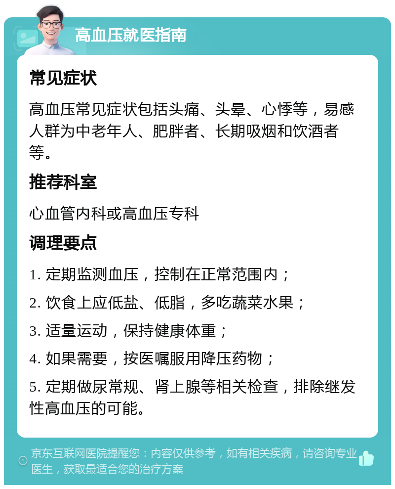 高血压就医指南 常见症状 高血压常见症状包括头痛、头晕、心悸等，易感人群为中老年人、肥胖者、长期吸烟和饮酒者等。 推荐科室 心血管内科或高血压专科 调理要点 1. 定期监测血压，控制在正常范围内； 2. 饮食上应低盐、低脂，多吃蔬菜水果； 3. 适量运动，保持健康体重； 4. 如果需要，按医嘱服用降压药物； 5. 定期做尿常规、肾上腺等相关检查，排除继发性高血压的可能。