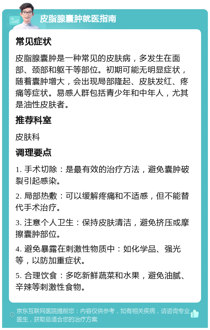 皮脂腺囊肿就医指南 常见症状 皮脂腺囊肿是一种常见的皮肤病，多发生在面部、颈部和躯干等部位。初期可能无明显症状，随着囊肿增大，会出现局部隆起、皮肤发红、疼痛等症状。易感人群包括青少年和中年人，尤其是油性皮肤者。 推荐科室 皮肤科 调理要点 1. 手术切除：是最有效的治疗方法，避免囊肿破裂引起感染。 2. 局部热敷：可以缓解疼痛和不适感，但不能替代手术治疗。 3. 注意个人卫生：保持皮肤清洁，避免挤压或摩擦囊肿部位。 4. 避免暴露在刺激性物质中：如化学品、强光等，以防加重症状。 5. 合理饮食：多吃新鲜蔬菜和水果，避免油腻、辛辣等刺激性食物。