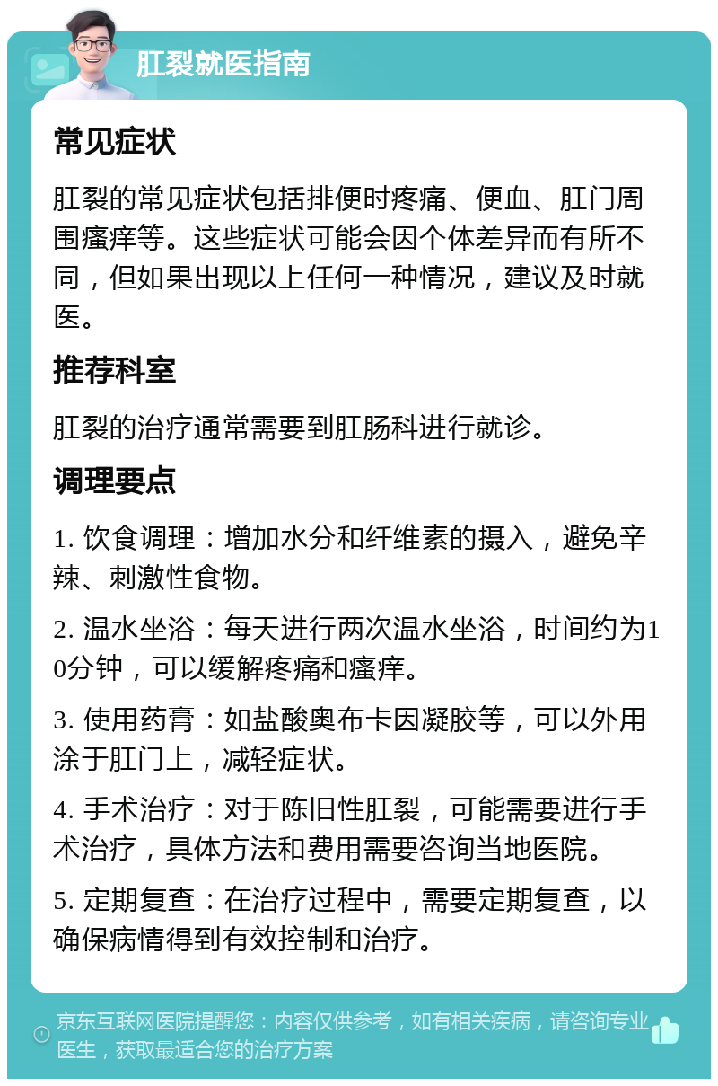 肛裂就医指南 常见症状 肛裂的常见症状包括排便时疼痛、便血、肛门周围瘙痒等。这些症状可能会因个体差异而有所不同，但如果出现以上任何一种情况，建议及时就医。 推荐科室 肛裂的治疗通常需要到肛肠科进行就诊。 调理要点 1. 饮食调理：增加水分和纤维素的摄入，避免辛辣、刺激性食物。 2. 温水坐浴：每天进行两次温水坐浴，时间约为10分钟，可以缓解疼痛和瘙痒。 3. 使用药膏：如盐酸奥布卡因凝胶等，可以外用涂于肛门上，减轻症状。 4. 手术治疗：对于陈旧性肛裂，可能需要进行手术治疗，具体方法和费用需要咨询当地医院。 5. 定期复查：在治疗过程中，需要定期复查，以确保病情得到有效控制和治疗。