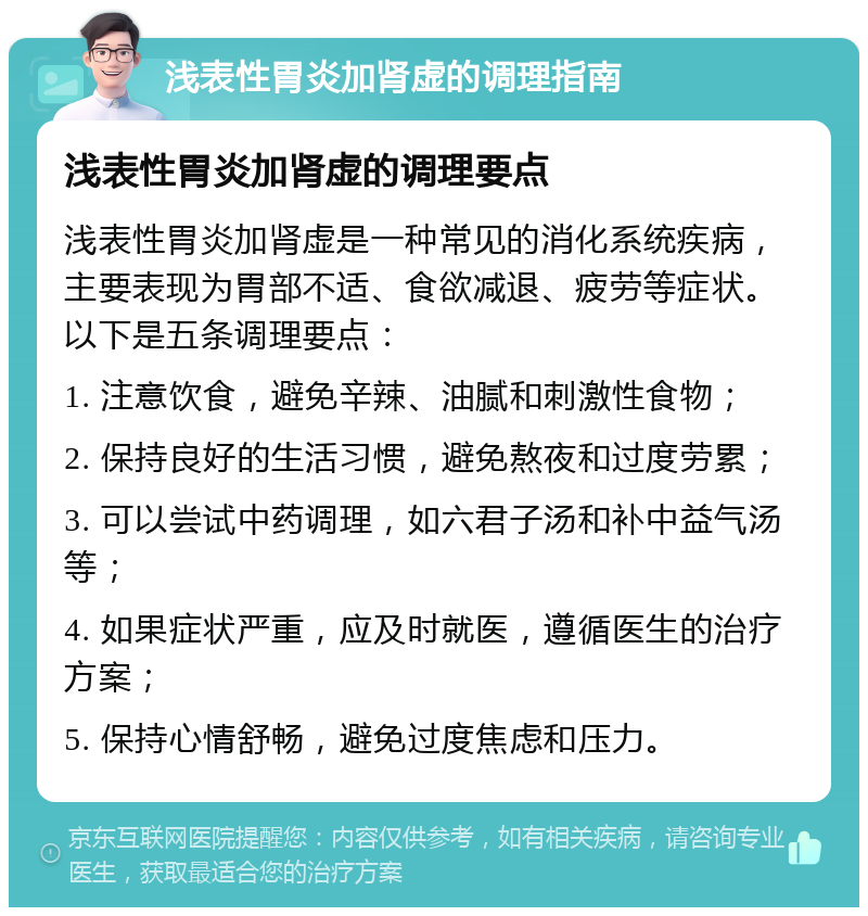 浅表性胃炎加肾虚的调理指南 浅表性胃炎加肾虚的调理要点 浅表性胃炎加肾虚是一种常见的消化系统疾病，主要表现为胃部不适、食欲减退、疲劳等症状。以下是五条调理要点： 1. 注意饮食，避免辛辣、油腻和刺激性食物； 2. 保持良好的生活习惯，避免熬夜和过度劳累； 3. 可以尝试中药调理，如六君子汤和补中益气汤等； 4. 如果症状严重，应及时就医，遵循医生的治疗方案； 5. 保持心情舒畅，避免过度焦虑和压力。