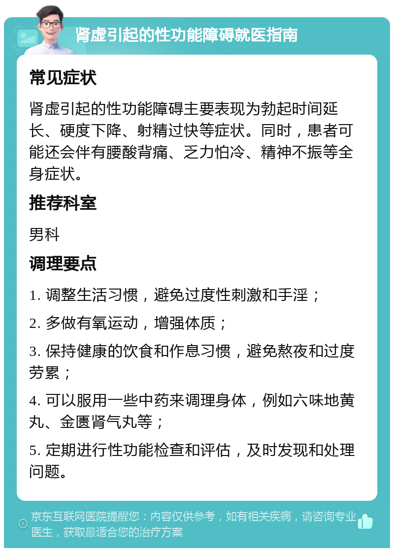 肾虚引起的性功能障碍就医指南 常见症状 肾虚引起的性功能障碍主要表现为勃起时间延长、硬度下降、射精过快等症状。同时，患者可能还会伴有腰酸背痛、乏力怕冷、精神不振等全身症状。 推荐科室 男科 调理要点 1. 调整生活习惯，避免过度性刺激和手淫； 2. 多做有氧运动，增强体质； 3. 保持健康的饮食和作息习惯，避免熬夜和过度劳累； 4. 可以服用一些中药来调理身体，例如六味地黄丸、金匮肾气丸等； 5. 定期进行性功能检查和评估，及时发现和处理问题。