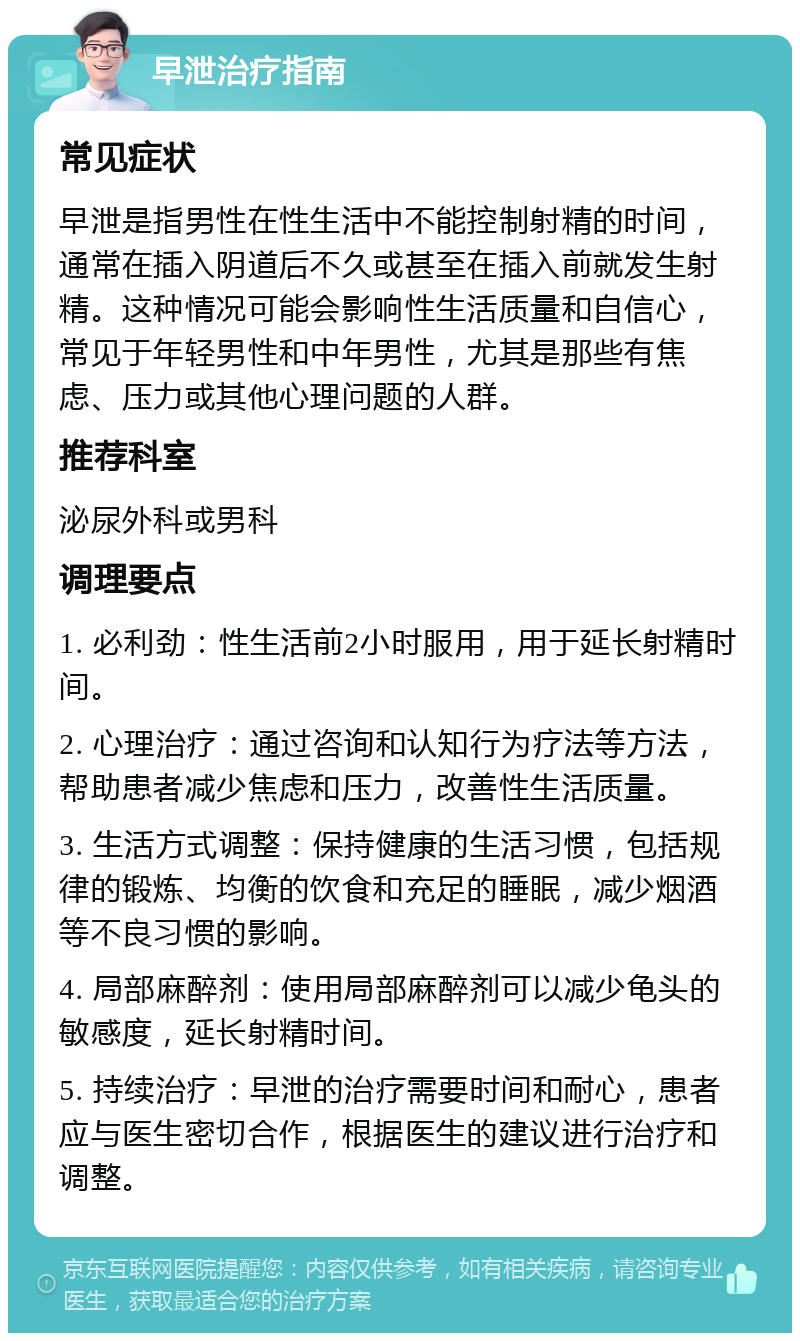 早泄治疗指南 常见症状 早泄是指男性在性生活中不能控制射精的时间，通常在插入阴道后不久或甚至在插入前就发生射精。这种情况可能会影响性生活质量和自信心，常见于年轻男性和中年男性，尤其是那些有焦虑、压力或其他心理问题的人群。 推荐科室 泌尿外科或男科 调理要点 1. 必利劲：性生活前2小时服用，用于延长射精时间。 2. 心理治疗：通过咨询和认知行为疗法等方法，帮助患者减少焦虑和压力，改善性生活质量。 3. 生活方式调整：保持健康的生活习惯，包括规律的锻炼、均衡的饮食和充足的睡眠，减少烟酒等不良习惯的影响。 4. 局部麻醉剂：使用局部麻醉剂可以减少龟头的敏感度，延长射精时间。 5. 持续治疗：早泄的治疗需要时间和耐心，患者应与医生密切合作，根据医生的建议进行治疗和调整。