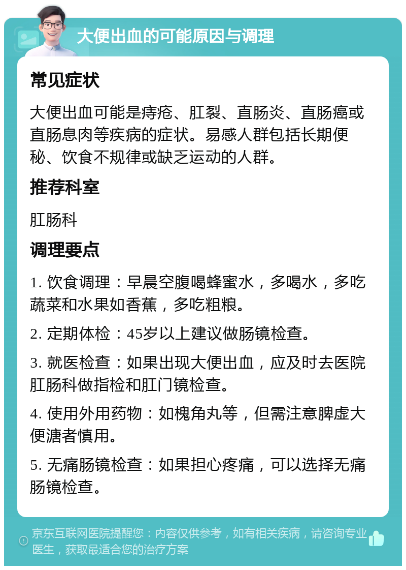 大便出血的可能原因与调理 常见症状 大便出血可能是痔疮、肛裂、直肠炎、直肠癌或直肠息肉等疾病的症状。易感人群包括长期便秘、饮食不规律或缺乏运动的人群。 推荐科室 肛肠科 调理要点 1. 饮食调理：早晨空腹喝蜂蜜水，多喝水，多吃蔬菜和水果如香蕉，多吃粗粮。 2. 定期体检：45岁以上建议做肠镜检查。 3. 就医检查：如果出现大便出血，应及时去医院肛肠科做指检和肛门镜检查。 4. 使用外用药物：如槐角丸等，但需注意脾虚大便溏者慎用。 5. 无痛肠镜检查：如果担心疼痛，可以选择无痛肠镜检查。