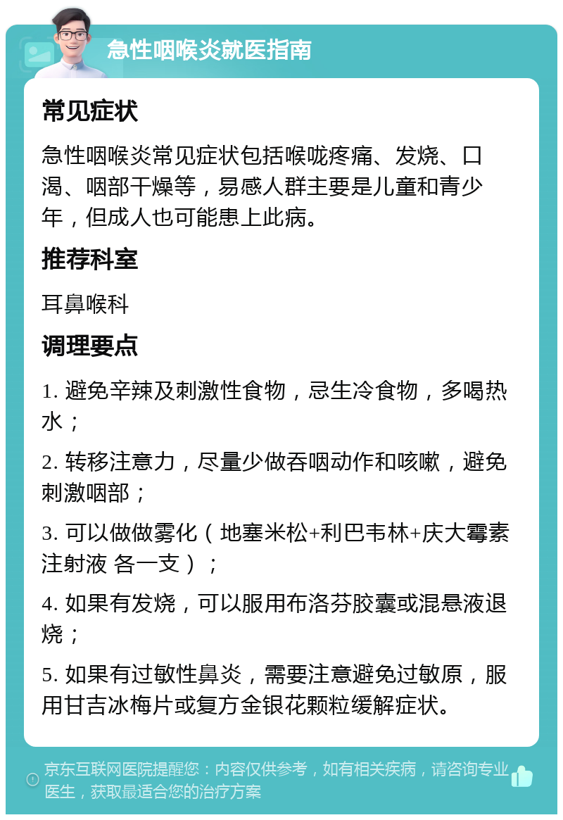 急性咽喉炎就医指南 常见症状 急性咽喉炎常见症状包括喉咙疼痛、发烧、口渴、咽部干燥等，易感人群主要是儿童和青少年，但成人也可能患上此病。 推荐科室 耳鼻喉科 调理要点 1. 避免辛辣及刺激性食物，忌生冷食物，多喝热水； 2. 转移注意力，尽量少做吞咽动作和咳嗽，避免刺激咽部； 3. 可以做做雾化（地塞米松+利巴韦林+庆大霉素注射液 各一支）； 4. 如果有发烧，可以服用布洛芬胶囊或混悬液退烧； 5. 如果有过敏性鼻炎，需要注意避免过敏原，服用甘吉冰梅片或复方金银花颗粒缓解症状。