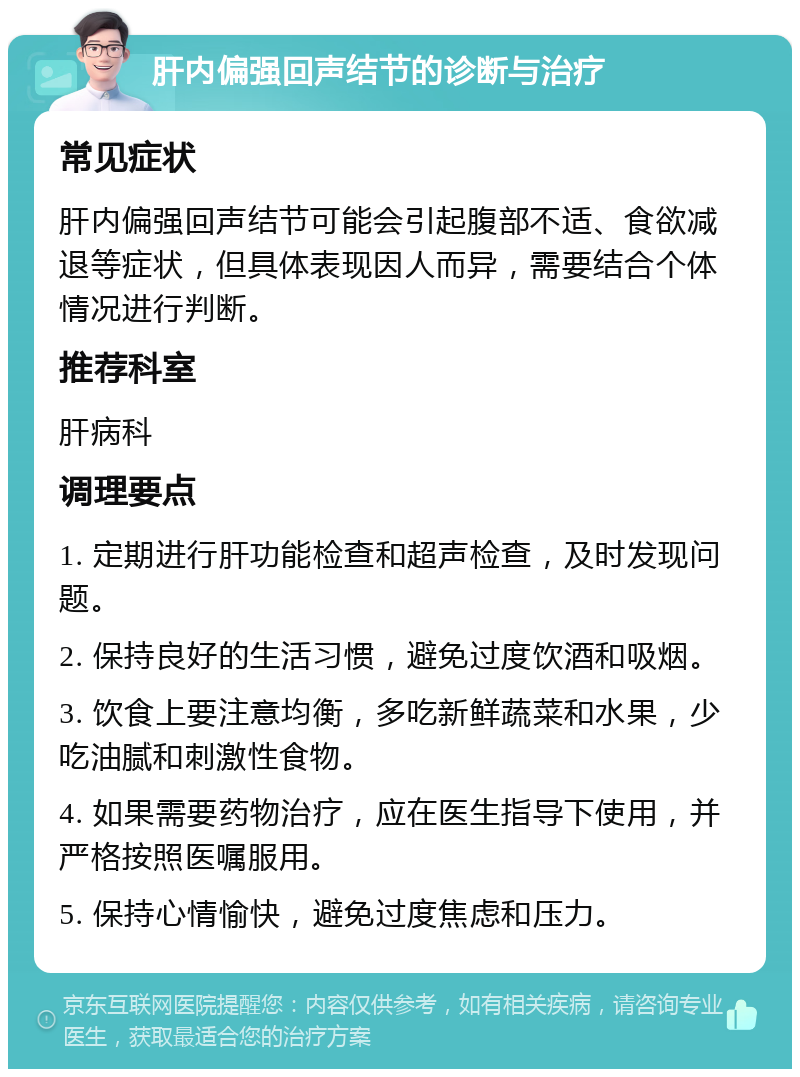 肝内偏强回声结节的诊断与治疗 常见症状 肝内偏强回声结节可能会引起腹部不适、食欲减退等症状，但具体表现因人而异，需要结合个体情况进行判断。 推荐科室 肝病科 调理要点 1. 定期进行肝功能检查和超声检查，及时发现问题。 2. 保持良好的生活习惯，避免过度饮酒和吸烟。 3. 饮食上要注意均衡，多吃新鲜蔬菜和水果，少吃油腻和刺激性食物。 4. 如果需要药物治疗，应在医生指导下使用，并严格按照医嘱服用。 5. 保持心情愉快，避免过度焦虑和压力。