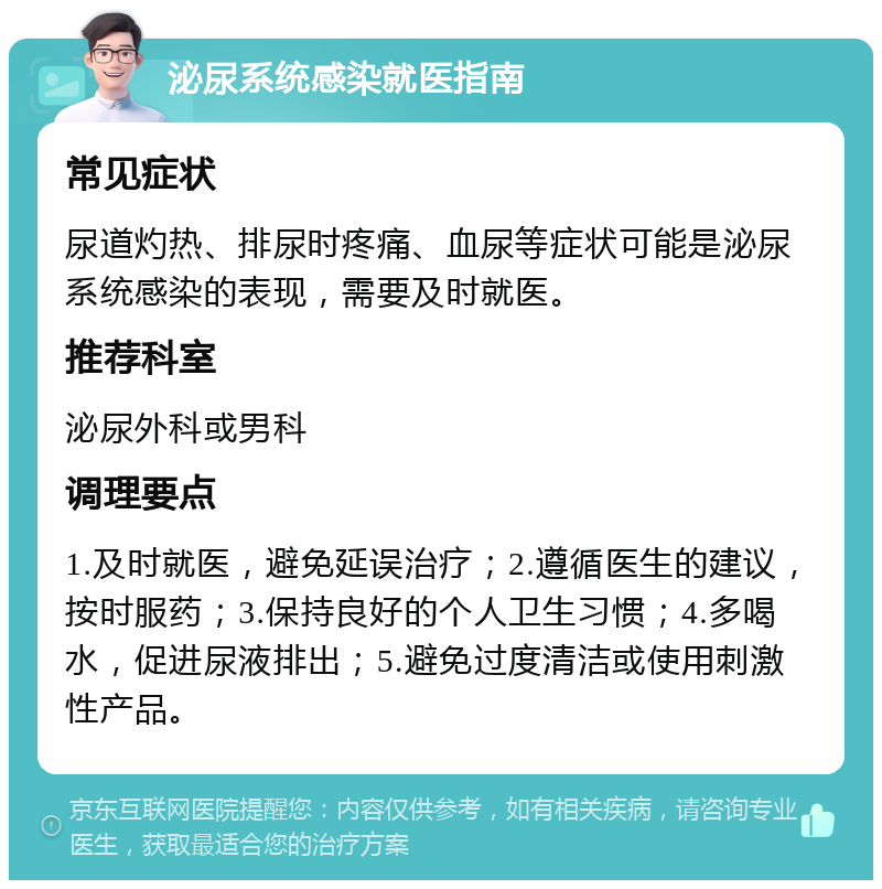 泌尿系统感染就医指南 常见症状 尿道灼热、排尿时疼痛、血尿等症状可能是泌尿系统感染的表现，需要及时就医。 推荐科室 泌尿外科或男科 调理要点 1.及时就医，避免延误治疗；2.遵循医生的建议，按时服药；3.保持良好的个人卫生习惯；4.多喝水，促进尿液排出；5.避免过度清洁或使用刺激性产品。