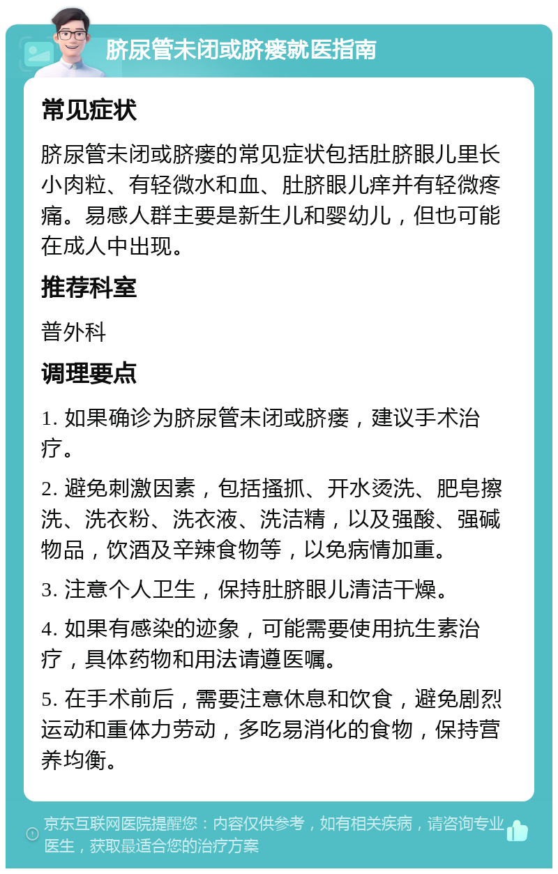 脐尿管未闭或脐瘘就医指南 常见症状 脐尿管未闭或脐瘘的常见症状包括肚脐眼儿里长小肉粒、有轻微水和血、肚脐眼儿痒并有轻微疼痛。易感人群主要是新生儿和婴幼儿，但也可能在成人中出现。 推荐科室 普外科 调理要点 1. 如果确诊为脐尿管未闭或脐瘘，建议手术治疗。 2. 避免刺激因素，包括搔抓、开水烫洗、肥皂擦洗、洗衣粉、洗衣液、洗洁精，以及强酸、强碱物品，饮酒及辛辣食物等，以免病情加重。 3. 注意个人卫生，保持肚脐眼儿清洁干燥。 4. 如果有感染的迹象，可能需要使用抗生素治疗，具体药物和用法请遵医嘱。 5. 在手术前后，需要注意休息和饮食，避免剧烈运动和重体力劳动，多吃易消化的食物，保持营养均衡。