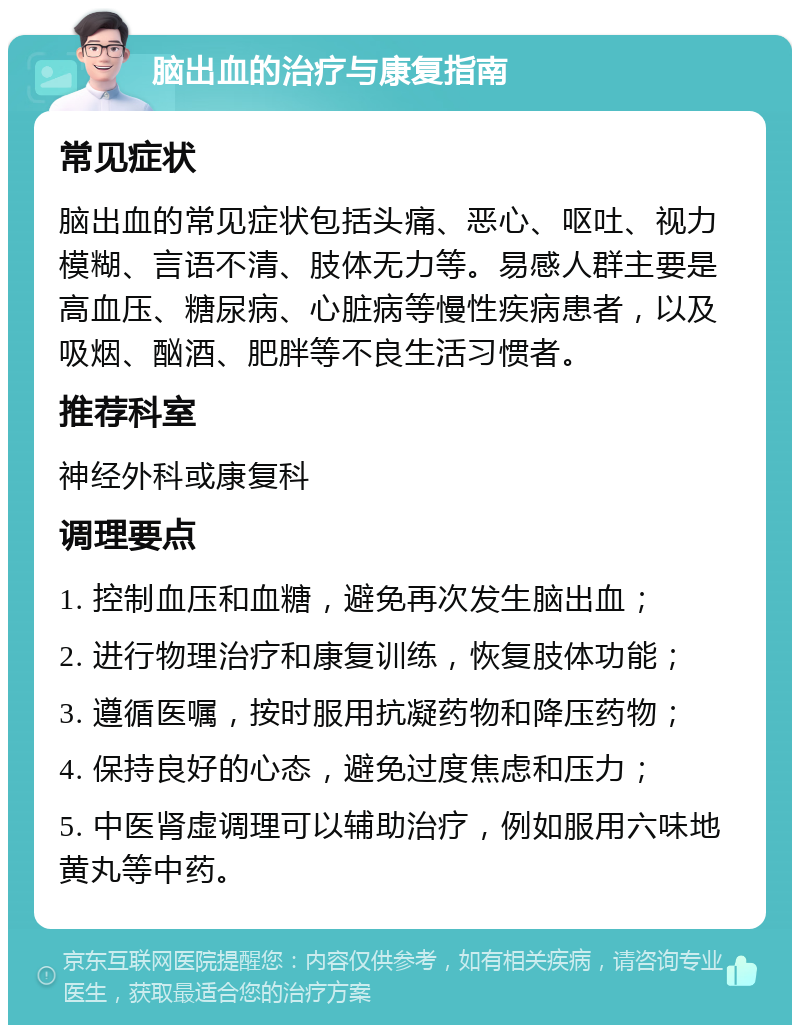 脑出血的治疗与康复指南 常见症状 脑出血的常见症状包括头痛、恶心、呕吐、视力模糊、言语不清、肢体无力等。易感人群主要是高血压、糖尿病、心脏病等慢性疾病患者，以及吸烟、酗酒、肥胖等不良生活习惯者。 推荐科室 神经外科或康复科 调理要点 1. 控制血压和血糖，避免再次发生脑出血； 2. 进行物理治疗和康复训练，恢复肢体功能； 3. 遵循医嘱，按时服用抗凝药物和降压药物； 4. 保持良好的心态，避免过度焦虑和压力； 5. 中医肾虚调理可以辅助治疗，例如服用六味地黄丸等中药。