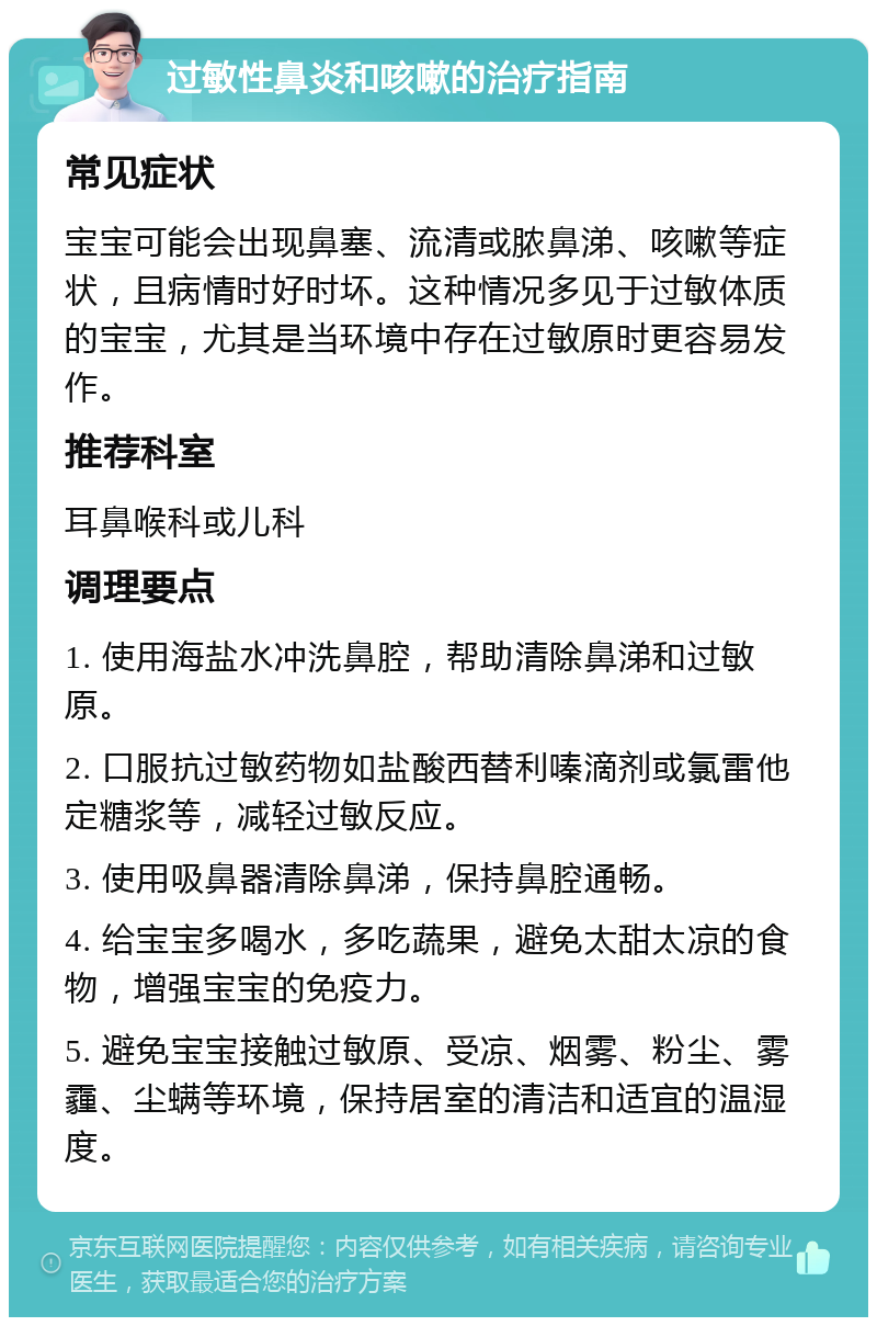 过敏性鼻炎和咳嗽的治疗指南 常见症状 宝宝可能会出现鼻塞、流清或脓鼻涕、咳嗽等症状，且病情时好时坏。这种情况多见于过敏体质的宝宝，尤其是当环境中存在过敏原时更容易发作。 推荐科室 耳鼻喉科或儿科 调理要点 1. 使用海盐水冲洗鼻腔，帮助清除鼻涕和过敏原。 2. 口服抗过敏药物如盐酸西替利嗪滴剂或氯雷他定糖浆等，减轻过敏反应。 3. 使用吸鼻器清除鼻涕，保持鼻腔通畅。 4. 给宝宝多喝水，多吃蔬果，避免太甜太凉的食物，增强宝宝的免疫力。 5. 避免宝宝接触过敏原、受凉、烟雾、粉尘、雾霾、尘螨等环境，保持居室的清洁和适宜的温湿度。