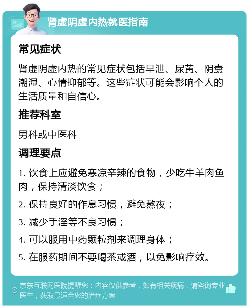 肾虚阴虚内热就医指南 常见症状 肾虚阴虚内热的常见症状包括早泄、尿黄、阴囊潮湿、心情抑郁等。这些症状可能会影响个人的生活质量和自信心。 推荐科室 男科或中医科 调理要点 1. 饮食上应避免寒凉辛辣的食物，少吃牛羊肉鱼肉，保持清淡饮食； 2. 保持良好的作息习惯，避免熬夜； 3. 减少手淫等不良习惯； 4. 可以服用中药颗粒剂来调理身体； 5. 在服药期间不要喝茶或酒，以免影响疗效。