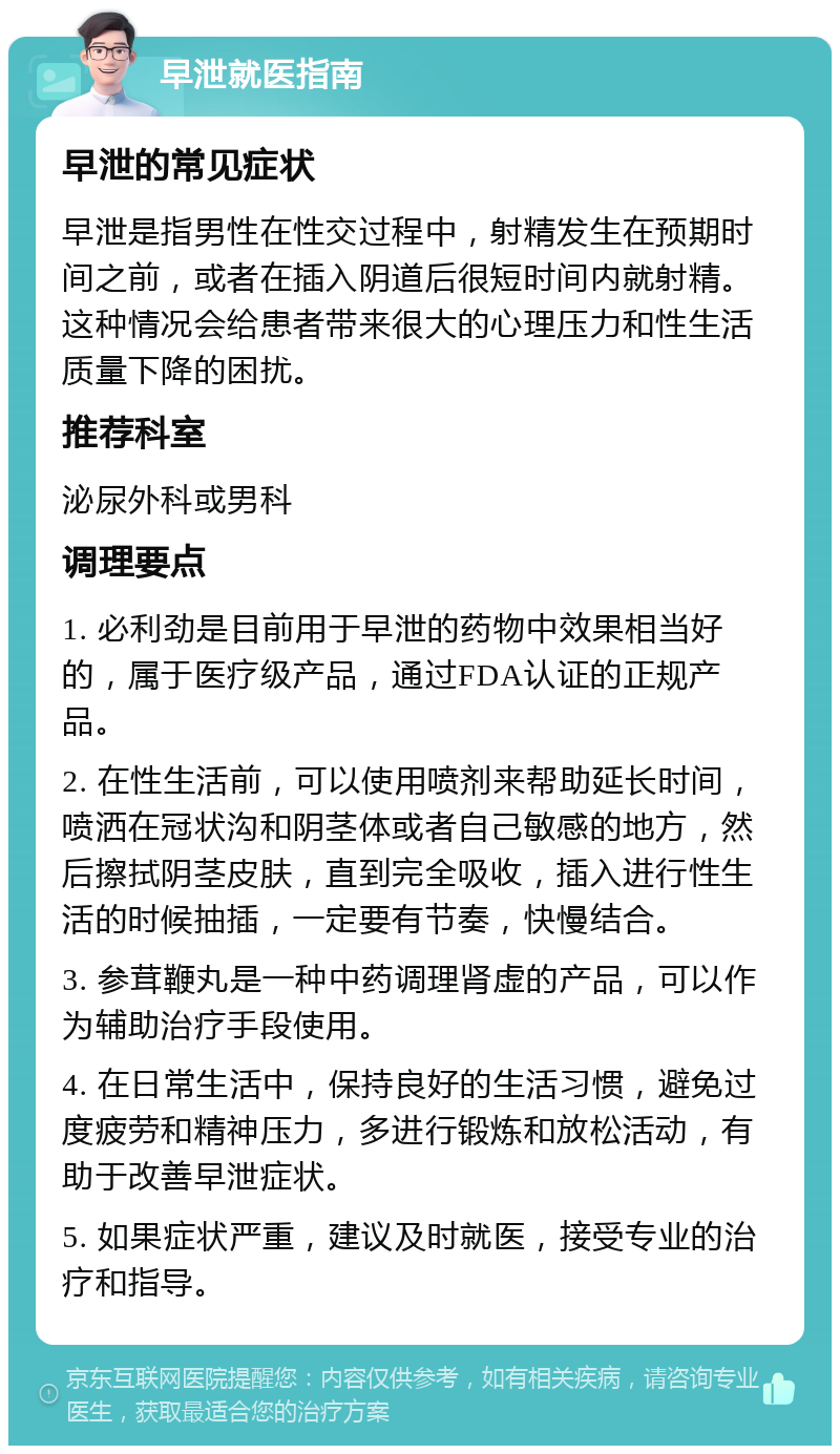 早泄就医指南 早泄的常见症状 早泄是指男性在性交过程中，射精发生在预期时间之前，或者在插入阴道后很短时间内就射精。这种情况会给患者带来很大的心理压力和性生活质量下降的困扰。 推荐科室 泌尿外科或男科 调理要点 1. 必利劲是目前用于早泄的药物中效果相当好的，属于医疗级产品，通过FDA认证的正规产品。 2. 在性生活前，可以使用喷剂来帮助延长时间，喷洒在冠状沟和阴茎体或者自己敏感的地方，然后擦拭阴茎皮肤，直到完全吸收，插入进行性生活的时候抽插，一定要有节奏，快慢结合。 3. 参茸鞭丸是一种中药调理肾虚的产品，可以作为辅助治疗手段使用。 4. 在日常生活中，保持良好的生活习惯，避免过度疲劳和精神压力，多进行锻炼和放松活动，有助于改善早泄症状。 5. 如果症状严重，建议及时就医，接受专业的治疗和指导。