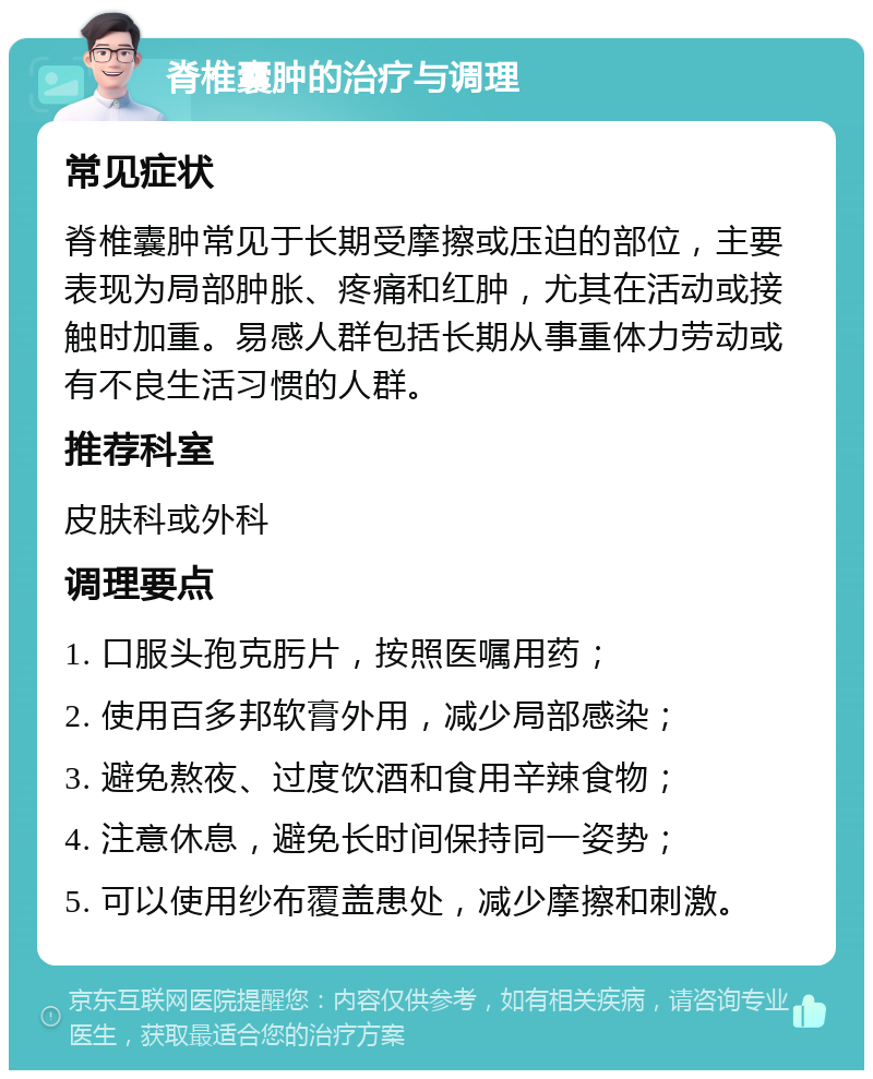 脊椎囊肿的治疗与调理 常见症状 脊椎囊肿常见于长期受摩擦或压迫的部位，主要表现为局部肿胀、疼痛和红肿，尤其在活动或接触时加重。易感人群包括长期从事重体力劳动或有不良生活习惯的人群。 推荐科室 皮肤科或外科 调理要点 1. 口服头孢克肟片，按照医嘱用药； 2. 使用百多邦软膏外用，减少局部感染； 3. 避免熬夜、过度饮酒和食用辛辣食物； 4. 注意休息，避免长时间保持同一姿势； 5. 可以使用纱布覆盖患处，减少摩擦和刺激。