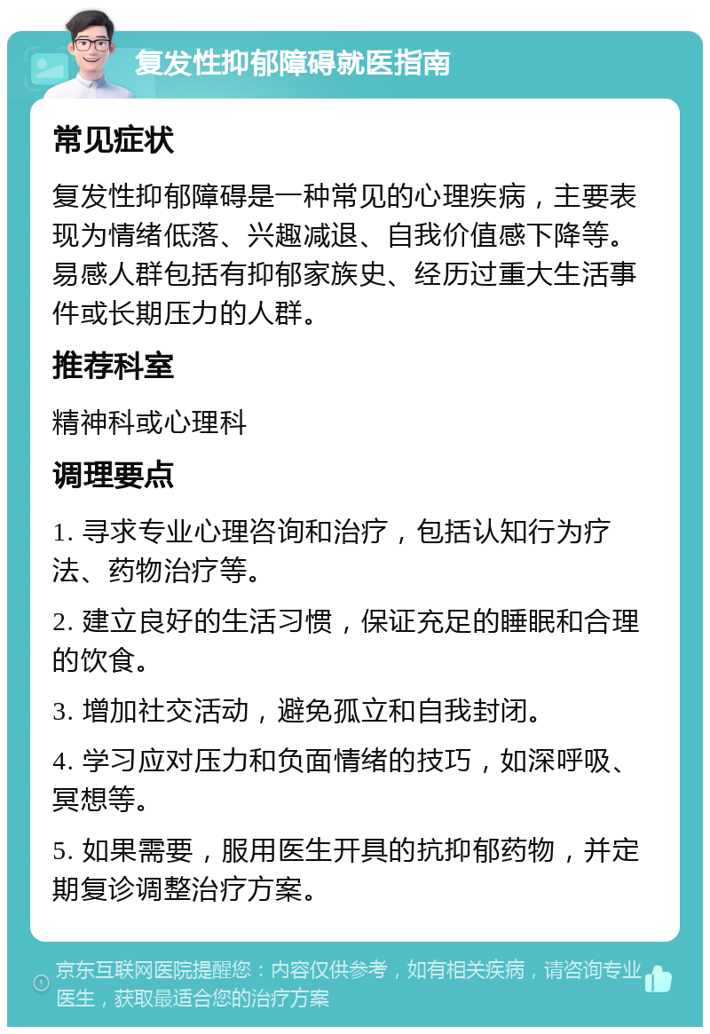 复发性抑郁障碍就医指南 常见症状 复发性抑郁障碍是一种常见的心理疾病，主要表现为情绪低落、兴趣减退、自我价值感下降等。易感人群包括有抑郁家族史、经历过重大生活事件或长期压力的人群。 推荐科室 精神科或心理科 调理要点 1. 寻求专业心理咨询和治疗，包括认知行为疗法、药物治疗等。 2. 建立良好的生活习惯，保证充足的睡眠和合理的饮食。 3. 增加社交活动，避免孤立和自我封闭。 4. 学习应对压力和负面情绪的技巧，如深呼吸、冥想等。 5. 如果需要，服用医生开具的抗抑郁药物，并定期复诊调整治疗方案。