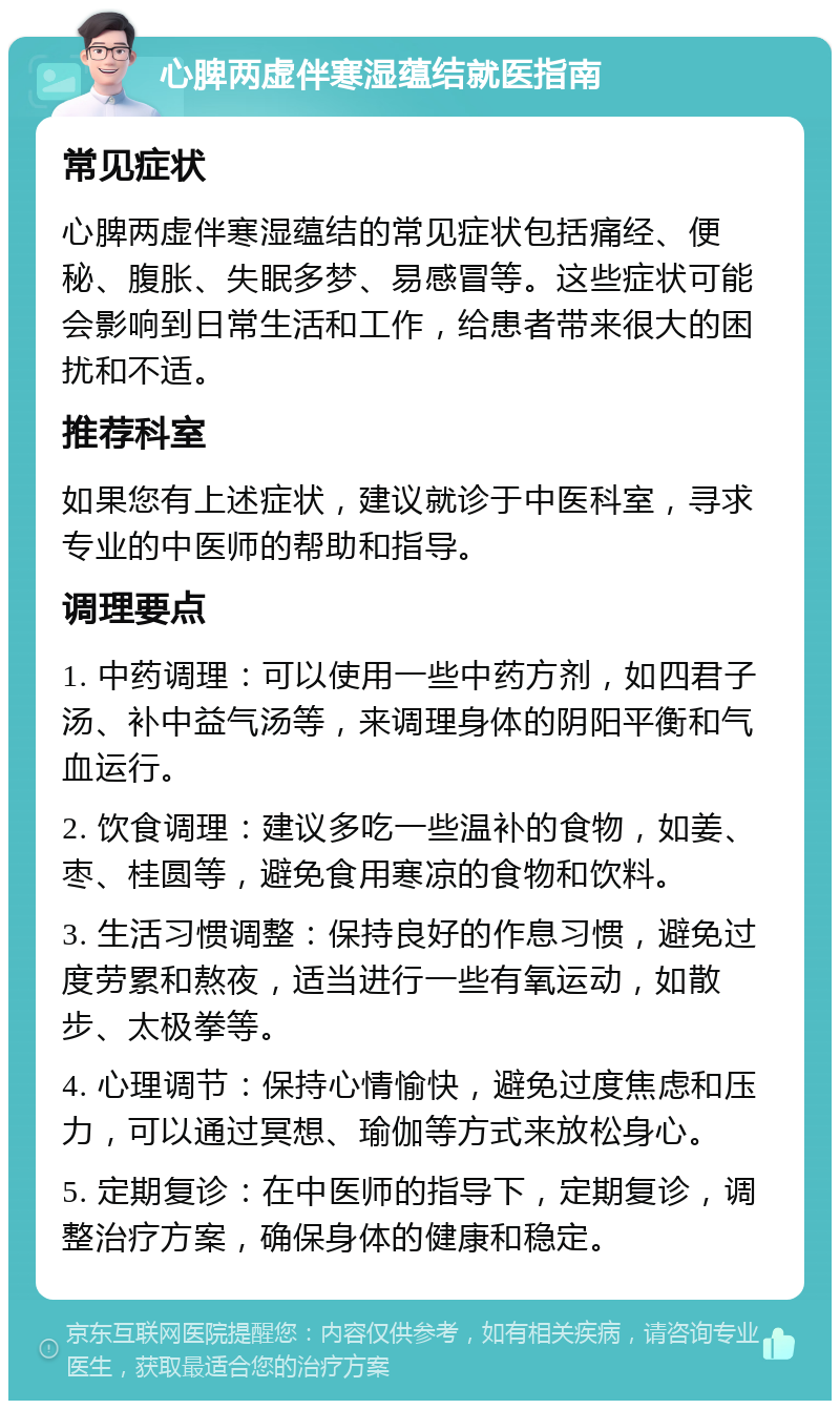 心脾两虚伴寒湿蕴结就医指南 常见症状 心脾两虚伴寒湿蕴结的常见症状包括痛经、便秘、腹胀、失眠多梦、易感冒等。这些症状可能会影响到日常生活和工作，给患者带来很大的困扰和不适。 推荐科室 如果您有上述症状，建议就诊于中医科室，寻求专业的中医师的帮助和指导。 调理要点 1. 中药调理：可以使用一些中药方剂，如四君子汤、补中益气汤等，来调理身体的阴阳平衡和气血运行。 2. 饮食调理：建议多吃一些温补的食物，如姜、枣、桂圆等，避免食用寒凉的食物和饮料。 3. 生活习惯调整：保持良好的作息习惯，避免过度劳累和熬夜，适当进行一些有氧运动，如散步、太极拳等。 4. 心理调节：保持心情愉快，避免过度焦虑和压力，可以通过冥想、瑜伽等方式来放松身心。 5. 定期复诊：在中医师的指导下，定期复诊，调整治疗方案，确保身体的健康和稳定。