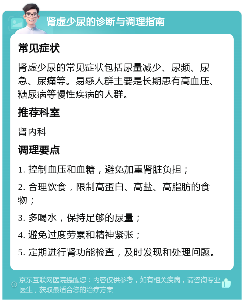 肾虚少尿的诊断与调理指南 常见症状 肾虚少尿的常见症状包括尿量减少、尿频、尿急、尿痛等。易感人群主要是长期患有高血压、糖尿病等慢性疾病的人群。 推荐科室 肾内科 调理要点 1. 控制血压和血糖，避免加重肾脏负担； 2. 合理饮食，限制高蛋白、高盐、高脂肪的食物； 3. 多喝水，保持足够的尿量； 4. 避免过度劳累和精神紧张； 5. 定期进行肾功能检查，及时发现和处理问题。