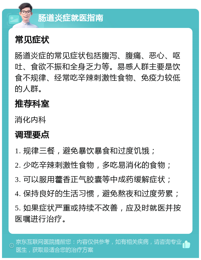 肠道炎症就医指南 常见症状 肠道炎症的常见症状包括腹泻、腹痛、恶心、呕吐、食欲不振和全身乏力等。易感人群主要是饮食不规律、经常吃辛辣刺激性食物、免疫力较低的人群。 推荐科室 消化内科 调理要点 1. 规律三餐，避免暴饮暴食和过度饥饿； 2. 少吃辛辣刺激性食物，多吃易消化的食物； 3. 可以服用藿香正气胶囊等中成药缓解症状； 4. 保持良好的生活习惯，避免熬夜和过度劳累； 5. 如果症状严重或持续不改善，应及时就医并按医嘱进行治疗。