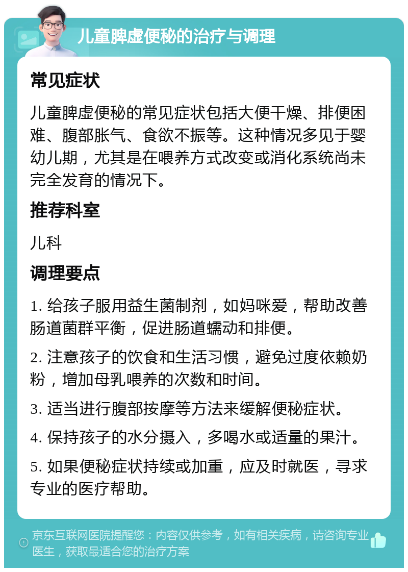 儿童脾虚便秘的治疗与调理 常见症状 儿童脾虚便秘的常见症状包括大便干燥、排便困难、腹部胀气、食欲不振等。这种情况多见于婴幼儿期，尤其是在喂养方式改变或消化系统尚未完全发育的情况下。 推荐科室 儿科 调理要点 1. 给孩子服用益生菌制剂，如妈咪爱，帮助改善肠道菌群平衡，促进肠道蠕动和排便。 2. 注意孩子的饮食和生活习惯，避免过度依赖奶粉，增加母乳喂养的次数和时间。 3. 适当进行腹部按摩等方法来缓解便秘症状。 4. 保持孩子的水分摄入，多喝水或适量的果汁。 5. 如果便秘症状持续或加重，应及时就医，寻求专业的医疗帮助。