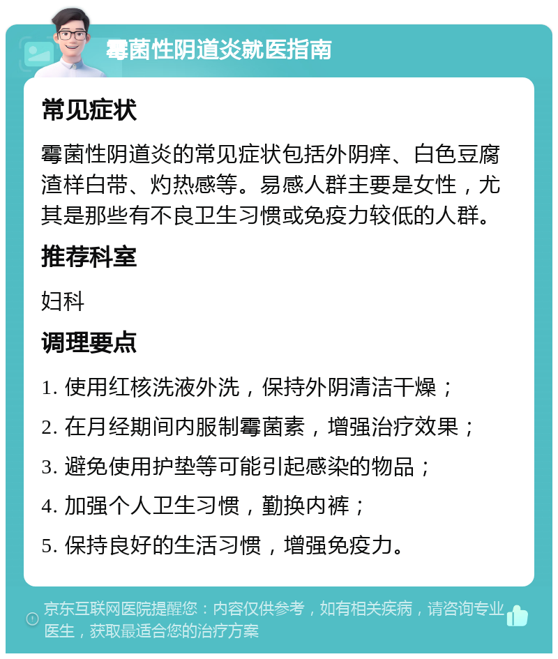 霉菌性阴道炎就医指南 常见症状 霉菌性阴道炎的常见症状包括外阴痒、白色豆腐渣样白带、灼热感等。易感人群主要是女性，尤其是那些有不良卫生习惯或免疫力较低的人群。 推荐科室 妇科 调理要点 1. 使用红核洗液外洗，保持外阴清洁干燥； 2. 在月经期间内服制霉菌素，增强治疗效果； 3. 避免使用护垫等可能引起感染的物品； 4. 加强个人卫生习惯，勤换内裤； 5. 保持良好的生活习惯，增强免疫力。