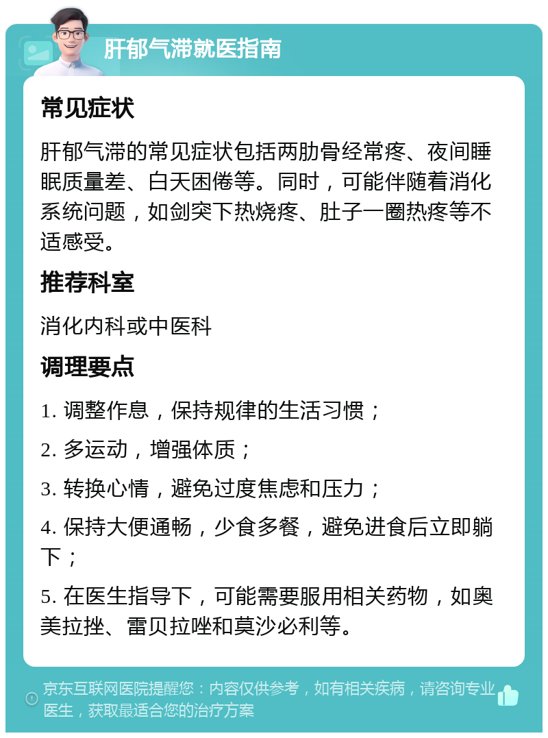 肝郁气滞就医指南 常见症状 肝郁气滞的常见症状包括两肋骨经常疼、夜间睡眠质量差、白天困倦等。同时，可能伴随着消化系统问题，如剑突下热烧疼、肚子一圈热疼等不适感受。 推荐科室 消化内科或中医科 调理要点 1. 调整作息，保持规律的生活习惯； 2. 多运动，增强体质； 3. 转换心情，避免过度焦虑和压力； 4. 保持大便通畅，少食多餐，避免进食后立即躺下； 5. 在医生指导下，可能需要服用相关药物，如奥美拉挫、雷贝拉唑和莫沙必利等。