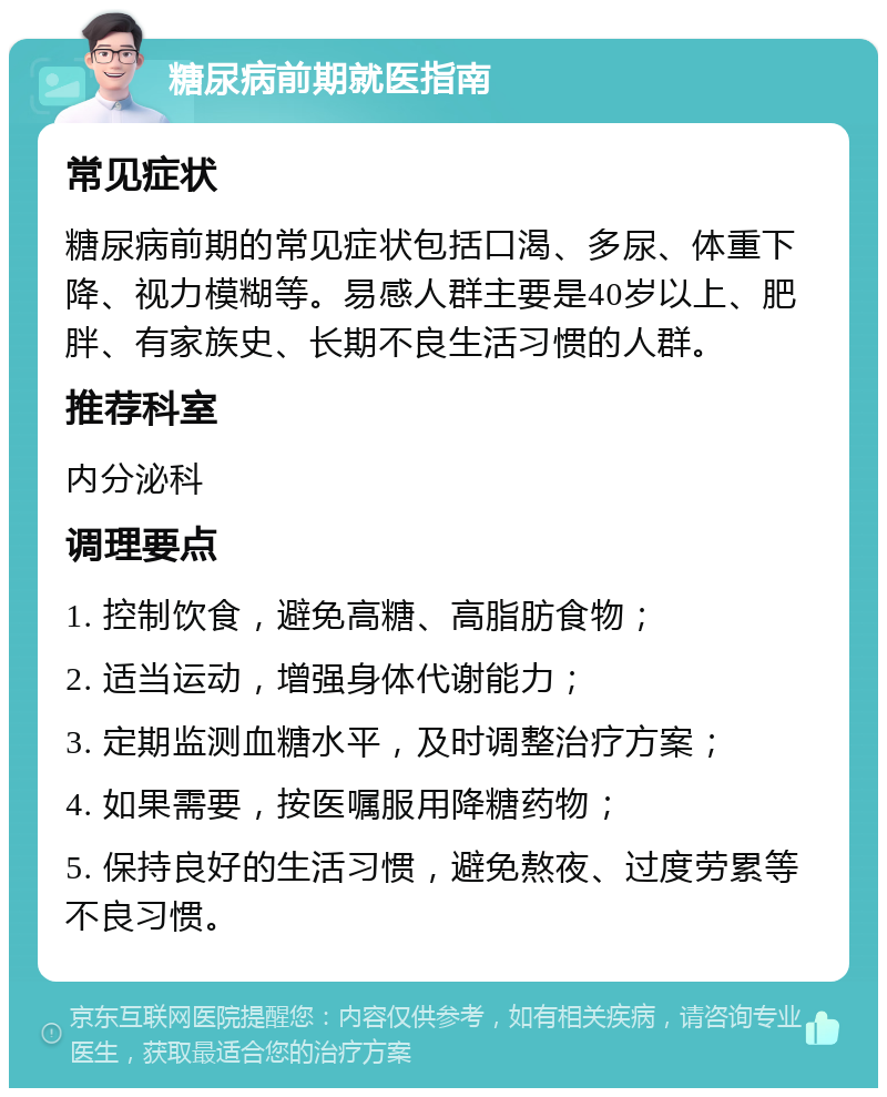 糖尿病前期就医指南 常见症状 糖尿病前期的常见症状包括口渴、多尿、体重下降、视力模糊等。易感人群主要是40岁以上、肥胖、有家族史、长期不良生活习惯的人群。 推荐科室 内分泌科 调理要点 1. 控制饮食，避免高糖、高脂肪食物； 2. 适当运动，增强身体代谢能力； 3. 定期监测血糖水平，及时调整治疗方案； 4. 如果需要，按医嘱服用降糖药物； 5. 保持良好的生活习惯，避免熬夜、过度劳累等不良习惯。