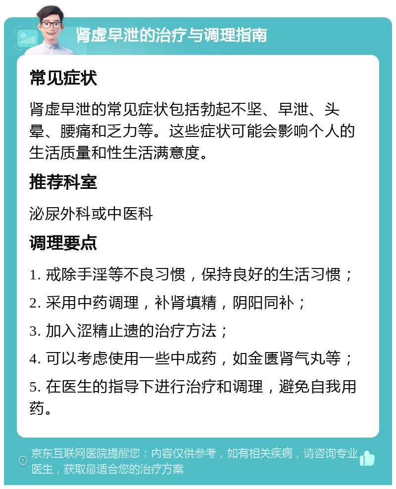 肾虚早泄的治疗与调理指南 常见症状 肾虚早泄的常见症状包括勃起不坚、早泄、头晕、腰痛和乏力等。这些症状可能会影响个人的生活质量和性生活满意度。 推荐科室 泌尿外科或中医科 调理要点 1. 戒除手淫等不良习惯，保持良好的生活习惯； 2. 采用中药调理，补肾填精，阴阳同补； 3. 加入涩精止遗的治疗方法； 4. 可以考虑使用一些中成药，如金匮肾气丸等； 5. 在医生的指导下进行治疗和调理，避免自我用药。