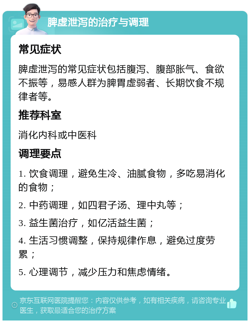 脾虚泄泻的治疗与调理 常见症状 脾虚泄泻的常见症状包括腹泻、腹部胀气、食欲不振等，易感人群为脾胃虚弱者、长期饮食不规律者等。 推荐科室 消化内科或中医科 调理要点 1. 饮食调理，避免生冷、油腻食物，多吃易消化的食物； 2. 中药调理，如四君子汤、理中丸等； 3. 益生菌治疗，如亿活益生菌； 4. 生活习惯调整，保持规律作息，避免过度劳累； 5. 心理调节，减少压力和焦虑情绪。