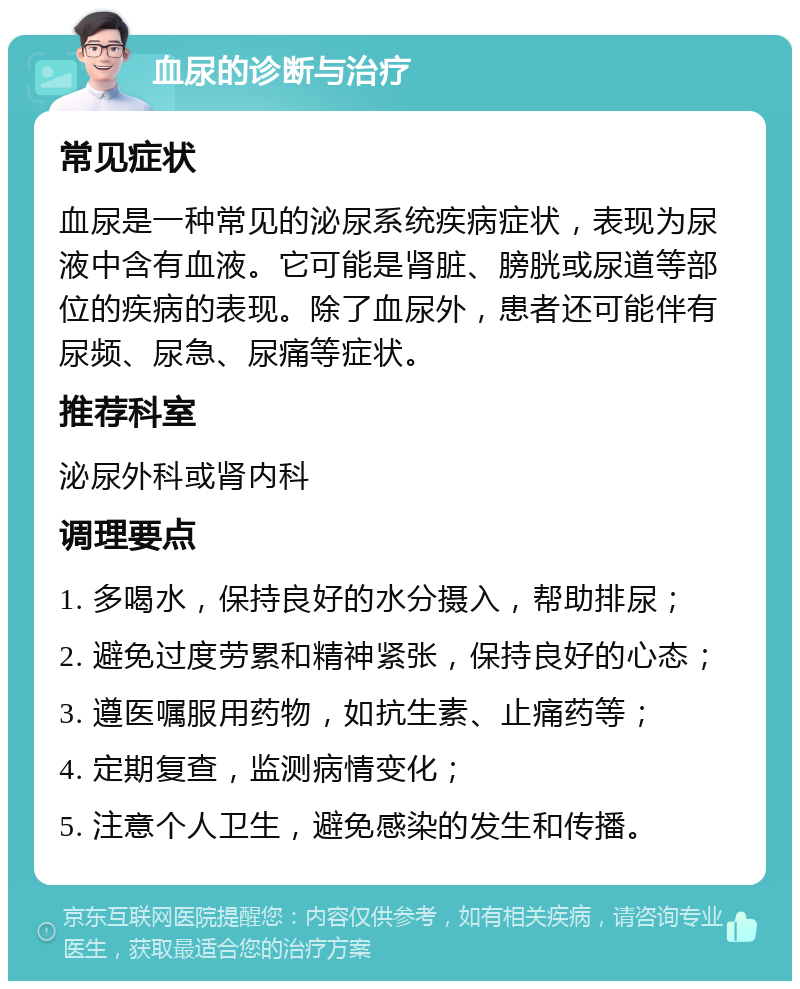 血尿的诊断与治疗 常见症状 血尿是一种常见的泌尿系统疾病症状，表现为尿液中含有血液。它可能是肾脏、膀胱或尿道等部位的疾病的表现。除了血尿外，患者还可能伴有尿频、尿急、尿痛等症状。 推荐科室 泌尿外科或肾内科 调理要点 1. 多喝水，保持良好的水分摄入，帮助排尿； 2. 避免过度劳累和精神紧张，保持良好的心态； 3. 遵医嘱服用药物，如抗生素、止痛药等； 4. 定期复查，监测病情变化； 5. 注意个人卫生，避免感染的发生和传播。