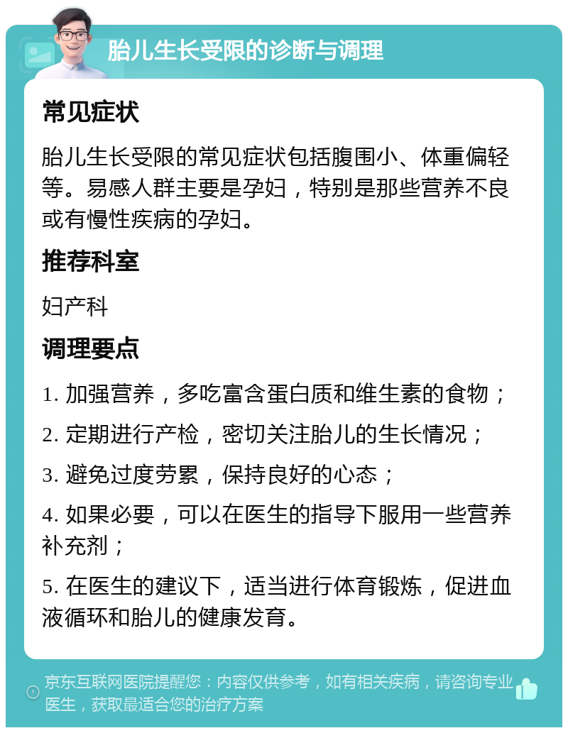 胎儿生长受限的诊断与调理 常见症状 胎儿生长受限的常见症状包括腹围小、体重偏轻等。易感人群主要是孕妇，特别是那些营养不良或有慢性疾病的孕妇。 推荐科室 妇产科 调理要点 1. 加强营养，多吃富含蛋白质和维生素的食物； 2. 定期进行产检，密切关注胎儿的生长情况； 3. 避免过度劳累，保持良好的心态； 4. 如果必要，可以在医生的指导下服用一些营养补充剂； 5. 在医生的建议下，适当进行体育锻炼，促进血液循环和胎儿的健康发育。