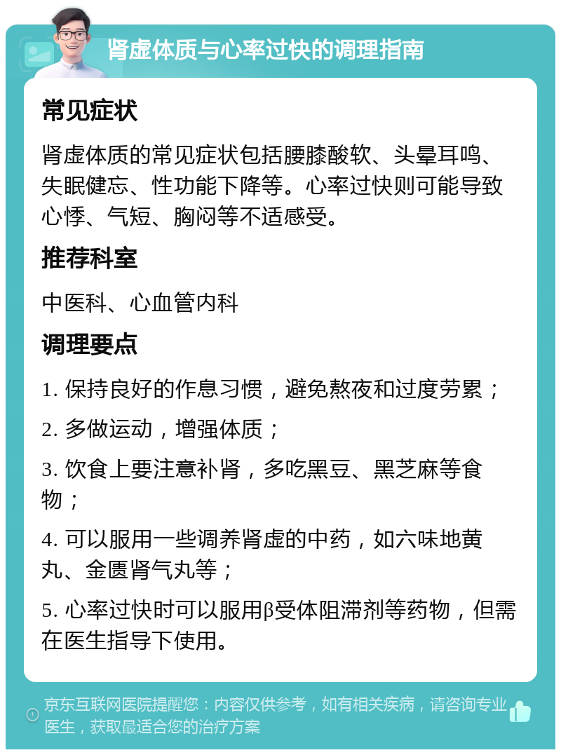 肾虚体质与心率过快的调理指南 常见症状 肾虚体质的常见症状包括腰膝酸软、头晕耳鸣、失眠健忘、性功能下降等。心率过快则可能导致心悸、气短、胸闷等不适感受。 推荐科室 中医科、心血管内科 调理要点 1. 保持良好的作息习惯，避免熬夜和过度劳累； 2. 多做运动，增强体质； 3. 饮食上要注意补肾，多吃黑豆、黑芝麻等食物； 4. 可以服用一些调养肾虚的中药，如六味地黄丸、金匮肾气丸等； 5. 心率过快时可以服用β受体阻滞剂等药物，但需在医生指导下使用。