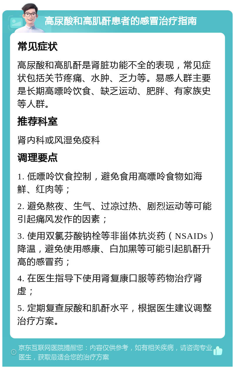 高尿酸和高肌酐患者的感冒治疗指南 常见症状 高尿酸和高肌酐是肾脏功能不全的表现，常见症状包括关节疼痛、水肿、乏力等。易感人群主要是长期高嘌呤饮食、缺乏运动、肥胖、有家族史等人群。 推荐科室 肾内科或风湿免疫科 调理要点 1. 低嘌呤饮食控制，避免食用高嘌呤食物如海鲜、红肉等； 2. 避免熬夜、生气、过凉过热、剧烈运动等可能引起痛风发作的因素； 3. 使用双氯芬酸钠栓等非甾体抗炎药（NSAIDs）降温，避免使用感康、白加黑等可能引起肌酐升高的感冒药； 4. 在医生指导下使用肾复康口服等药物治疗肾虚； 5. 定期复查尿酸和肌酐水平，根据医生建议调整治疗方案。