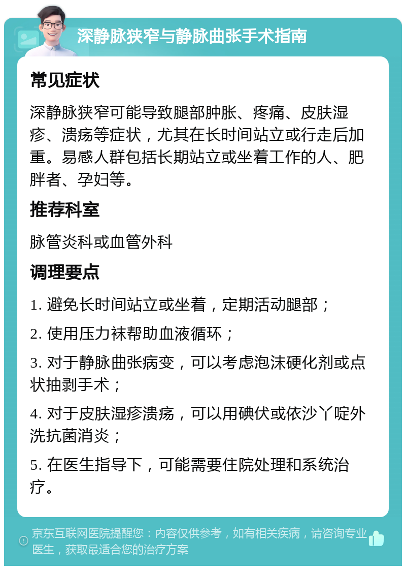 深静脉狭窄与静脉曲张手术指南 常见症状 深静脉狭窄可能导致腿部肿胀、疼痛、皮肤湿疹、溃疡等症状，尤其在长时间站立或行走后加重。易感人群包括长期站立或坐着工作的人、肥胖者、孕妇等。 推荐科室 脉管炎科或血管外科 调理要点 1. 避免长时间站立或坐着，定期活动腿部； 2. 使用压力袜帮助血液循环； 3. 对于静脉曲张病变，可以考虑泡沫硬化剂或点状抽剥手术； 4. 对于皮肤湿疹溃疡，可以用碘伏或依沙丫啶外洗抗菌消炎； 5. 在医生指导下，可能需要住院处理和系统治疗。