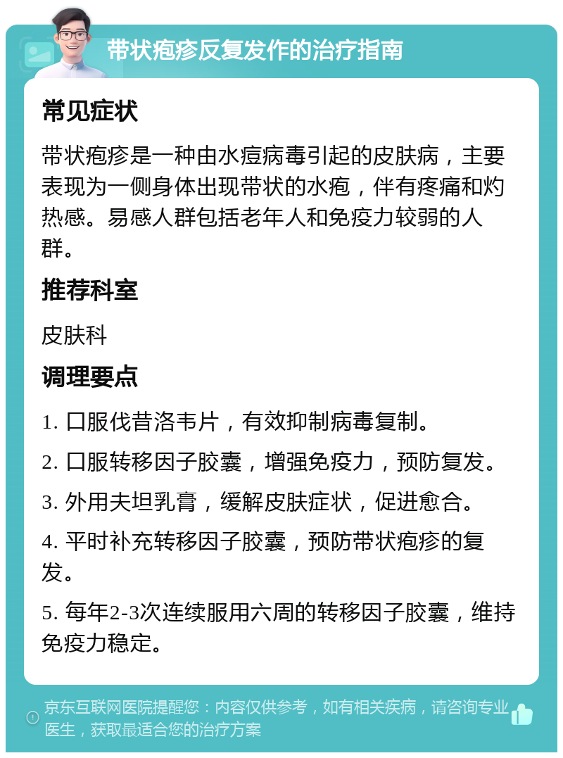 带状疱疹反复发作的治疗指南 常见症状 带状疱疹是一种由水痘病毒引起的皮肤病，主要表现为一侧身体出现带状的水疱，伴有疼痛和灼热感。易感人群包括老年人和免疫力较弱的人群。 推荐科室 皮肤科 调理要点 1. 口服伐昔洛韦片，有效抑制病毒复制。 2. 口服转移因子胶囊，增强免疫力，预防复发。 3. 外用夫坦乳膏，缓解皮肤症状，促进愈合。 4. 平时补充转移因子胶囊，预防带状疱疹的复发。 5. 每年2-3次连续服用六周的转移因子胶囊，维持免疫力稳定。