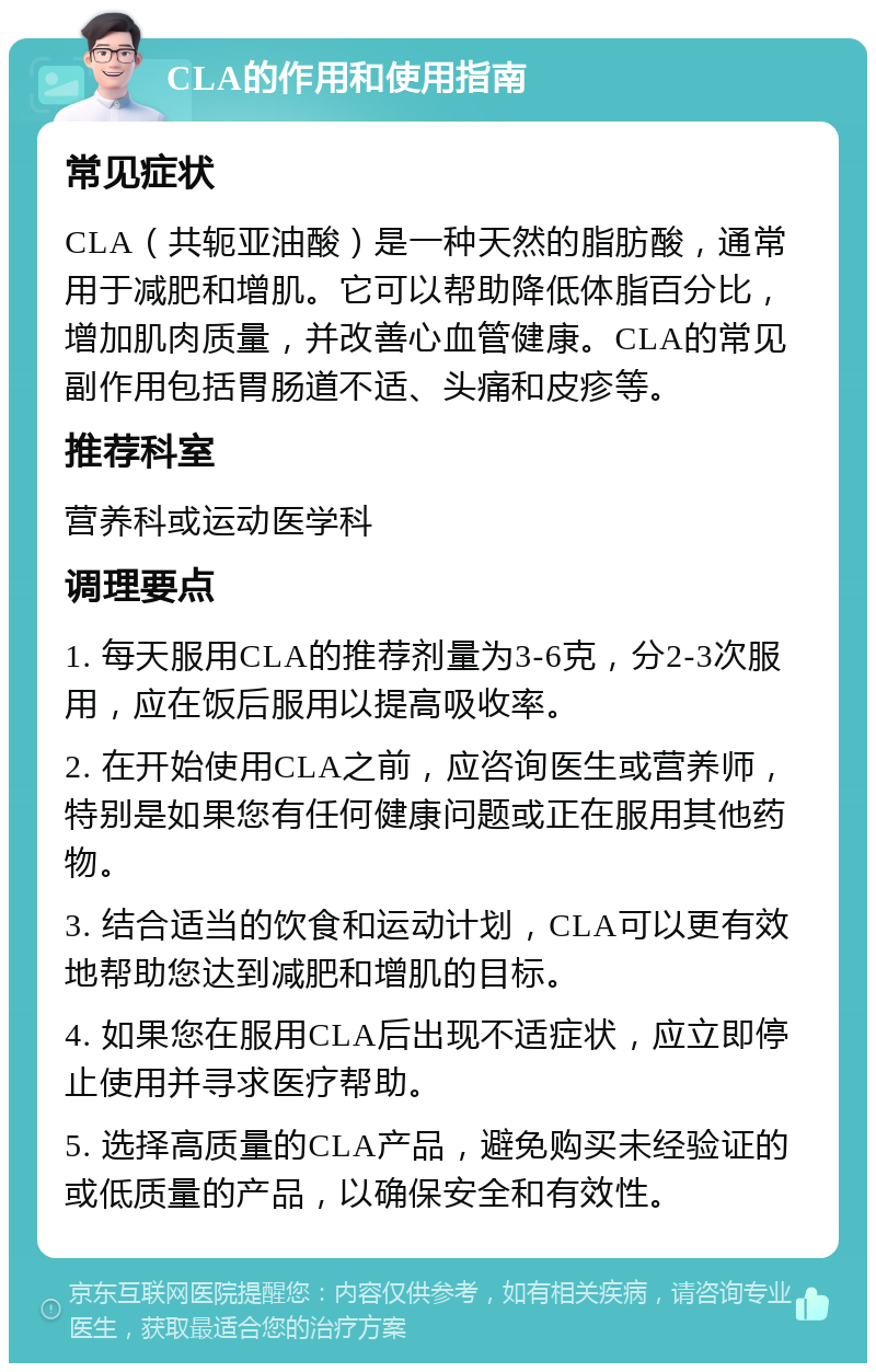 CLA的作用和使用指南 常见症状 CLA（共轭亚油酸）是一种天然的脂肪酸，通常用于减肥和增肌。它可以帮助降低体脂百分比，增加肌肉质量，并改善心血管健康。CLA的常见副作用包括胃肠道不适、头痛和皮疹等。 推荐科室 营养科或运动医学科 调理要点 1. 每天服用CLA的推荐剂量为3-6克，分2-3次服用，应在饭后服用以提高吸收率。 2. 在开始使用CLA之前，应咨询医生或营养师，特别是如果您有任何健康问题或正在服用其他药物。 3. 结合适当的饮食和运动计划，CLA可以更有效地帮助您达到减肥和增肌的目标。 4. 如果您在服用CLA后出现不适症状，应立即停止使用并寻求医疗帮助。 5. 选择高质量的CLA产品，避免购买未经验证的或低质量的产品，以确保安全和有效性。