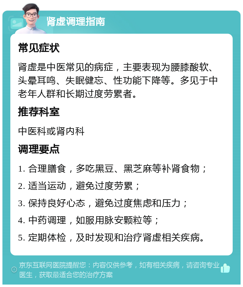 肾虚调理指南 常见症状 肾虚是中医常见的病症，主要表现为腰膝酸软、头晕耳鸣、失眠健忘、性功能下降等。多见于中老年人群和长期过度劳累者。 推荐科室 中医科或肾内科 调理要点 1. 合理膳食，多吃黑豆、黑芝麻等补肾食物； 2. 适当运动，避免过度劳累； 3. 保持良好心态，避免过度焦虑和压力； 4. 中药调理，如服用脉安颗粒等； 5. 定期体检，及时发现和治疗肾虚相关疾病。