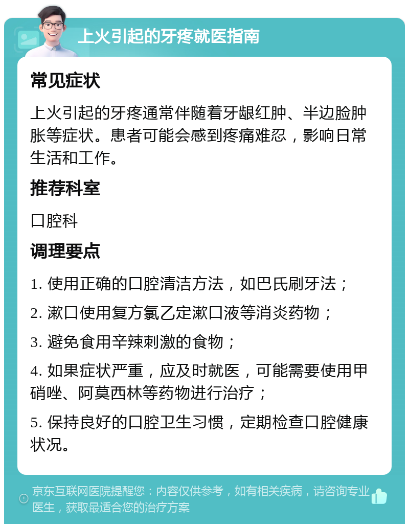 上火引起的牙疼就医指南 常见症状 上火引起的牙疼通常伴随着牙龈红肿、半边脸肿胀等症状。患者可能会感到疼痛难忍，影响日常生活和工作。 推荐科室 口腔科 调理要点 1. 使用正确的口腔清洁方法，如巴氏刷牙法； 2. 漱口使用复方氯乙定漱口液等消炎药物； 3. 避免食用辛辣刺激的食物； 4. 如果症状严重，应及时就医，可能需要使用甲硝唑、阿莫西林等药物进行治疗； 5. 保持良好的口腔卫生习惯，定期检查口腔健康状况。