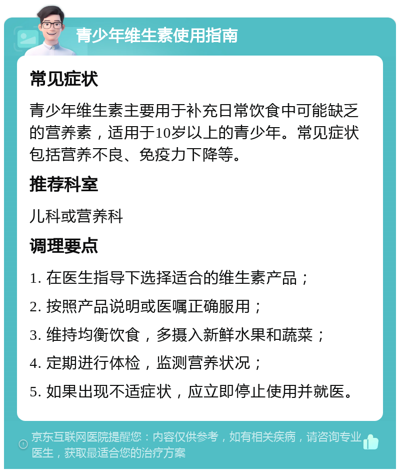 青少年维生素使用指南 常见症状 青少年维生素主要用于补充日常饮食中可能缺乏的营养素，适用于10岁以上的青少年。常见症状包括营养不良、免疫力下降等。 推荐科室 儿科或营养科 调理要点 1. 在医生指导下选择适合的维生素产品； 2. 按照产品说明或医嘱正确服用； 3. 维持均衡饮食，多摄入新鲜水果和蔬菜； 4. 定期进行体检，监测营养状况； 5. 如果出现不适症状，应立即停止使用并就医。