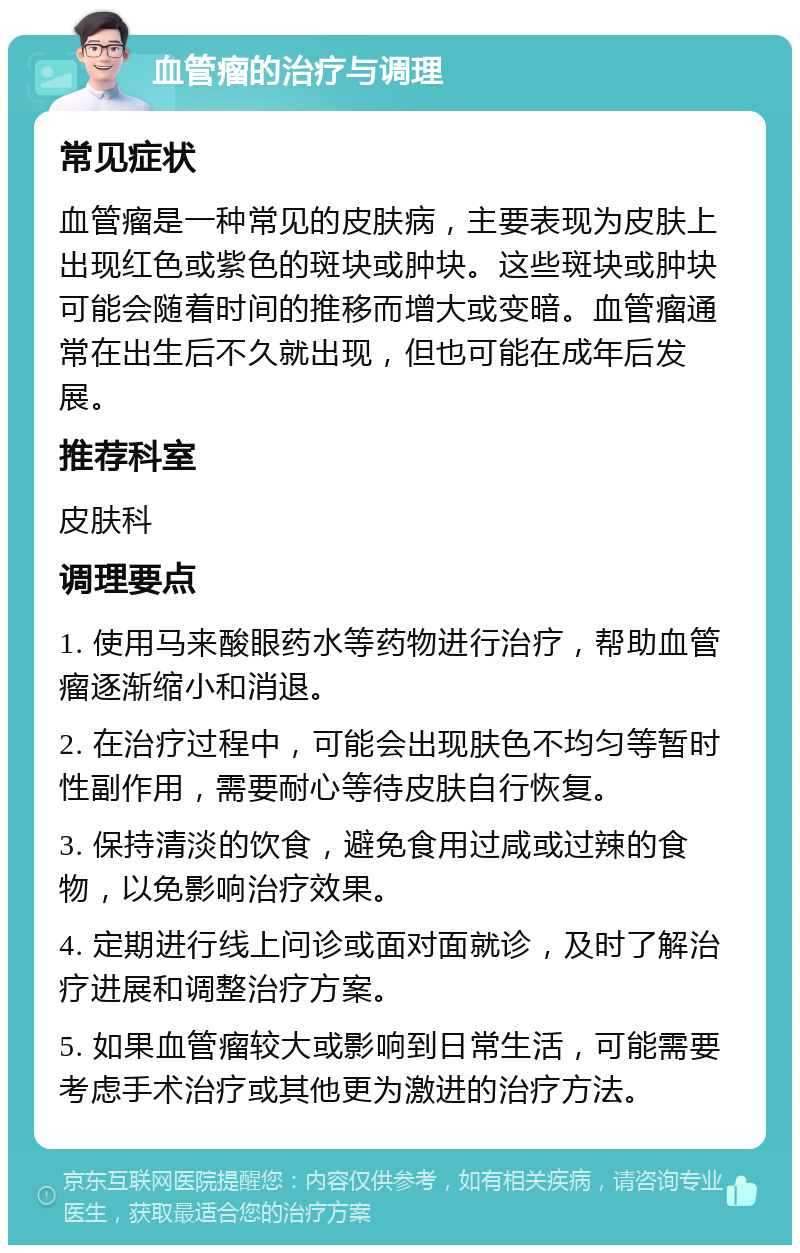 血管瘤的治疗与调理 常见症状 血管瘤是一种常见的皮肤病，主要表现为皮肤上出现红色或紫色的斑块或肿块。这些斑块或肿块可能会随着时间的推移而增大或变暗。血管瘤通常在出生后不久就出现，但也可能在成年后发展。 推荐科室 皮肤科 调理要点 1. 使用马来酸眼药水等药物进行治疗，帮助血管瘤逐渐缩小和消退。 2. 在治疗过程中，可能会出现肤色不均匀等暂时性副作用，需要耐心等待皮肤自行恢复。 3. 保持清淡的饮食，避免食用过咸或过辣的食物，以免影响治疗效果。 4. 定期进行线上问诊或面对面就诊，及时了解治疗进展和调整治疗方案。 5. 如果血管瘤较大或影响到日常生活，可能需要考虑手术治疗或其他更为激进的治疗方法。