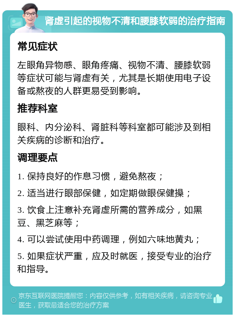 肾虚引起的视物不清和腰膝软弱的治疗指南 常见症状 左眼角异物感、眼角疼痛、视物不清、腰膝软弱等症状可能与肾虚有关，尤其是长期使用电子设备或熬夜的人群更易受到影响。 推荐科室 眼科、内分泌科、肾脏科等科室都可能涉及到相关疾病的诊断和治疗。 调理要点 1. 保持良好的作息习惯，避免熬夜； 2. 适当进行眼部保健，如定期做眼保健操； 3. 饮食上注意补充肾虚所需的营养成分，如黑豆、黑芝麻等； 4. 可以尝试使用中药调理，例如六味地黄丸； 5. 如果症状严重，应及时就医，接受专业的治疗和指导。