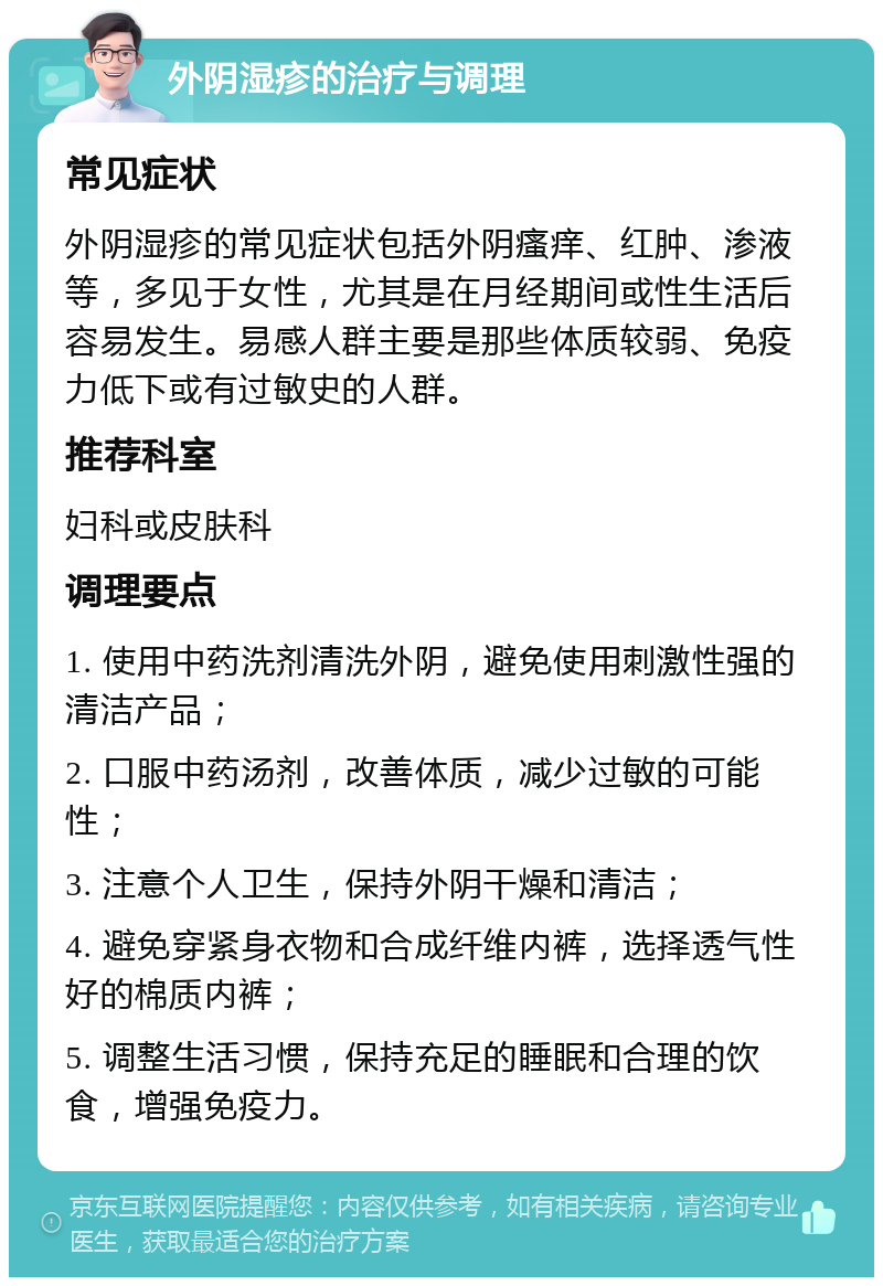 外阴湿疹的治疗与调理 常见症状 外阴湿疹的常见症状包括外阴瘙痒、红肿、渗液等，多见于女性，尤其是在月经期间或性生活后容易发生。易感人群主要是那些体质较弱、免疫力低下或有过敏史的人群。 推荐科室 妇科或皮肤科 调理要点 1. 使用中药洗剂清洗外阴，避免使用刺激性强的清洁产品； 2. 口服中药汤剂，改善体质，减少过敏的可能性； 3. 注意个人卫生，保持外阴干燥和清洁； 4. 避免穿紧身衣物和合成纤维内裤，选择透气性好的棉质内裤； 5. 调整生活习惯，保持充足的睡眠和合理的饮食，增强免疫力。