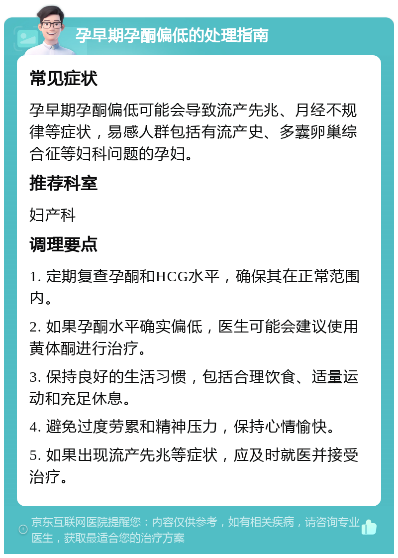 孕早期孕酮偏低的处理指南 常见症状 孕早期孕酮偏低可能会导致流产先兆、月经不规律等症状，易感人群包括有流产史、多囊卵巢综合征等妇科问题的孕妇。 推荐科室 妇产科 调理要点 1. 定期复查孕酮和HCG水平，确保其在正常范围内。 2. 如果孕酮水平确实偏低，医生可能会建议使用黄体酮进行治疗。 3. 保持良好的生活习惯，包括合理饮食、适量运动和充足休息。 4. 避免过度劳累和精神压力，保持心情愉快。 5. 如果出现流产先兆等症状，应及时就医并接受治疗。