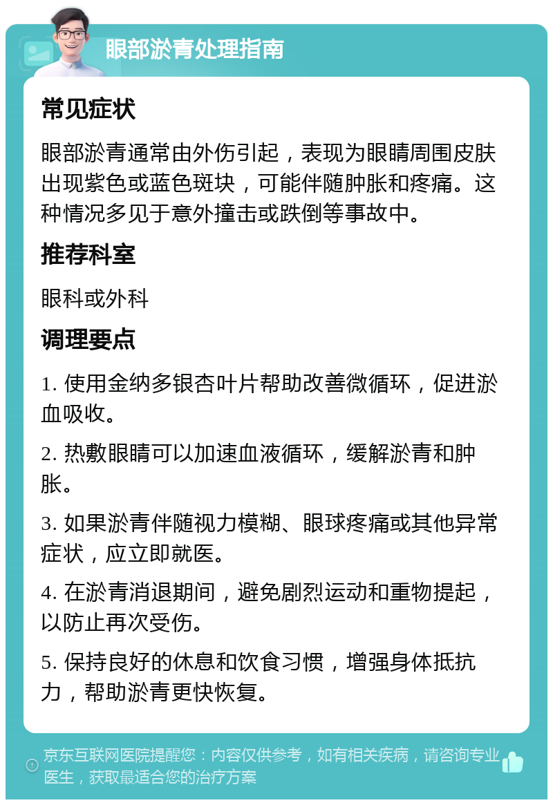 眼部淤青处理指南 常见症状 眼部淤青通常由外伤引起，表现为眼睛周围皮肤出现紫色或蓝色斑块，可能伴随肿胀和疼痛。这种情况多见于意外撞击或跌倒等事故中。 推荐科室 眼科或外科 调理要点 1. 使用金纳多银杏叶片帮助改善微循环，促进淤血吸收。 2. 热敷眼睛可以加速血液循环，缓解淤青和肿胀。 3. 如果淤青伴随视力模糊、眼球疼痛或其他异常症状，应立即就医。 4. 在淤青消退期间，避免剧烈运动和重物提起，以防止再次受伤。 5. 保持良好的休息和饮食习惯，增强身体抵抗力，帮助淤青更快恢复。