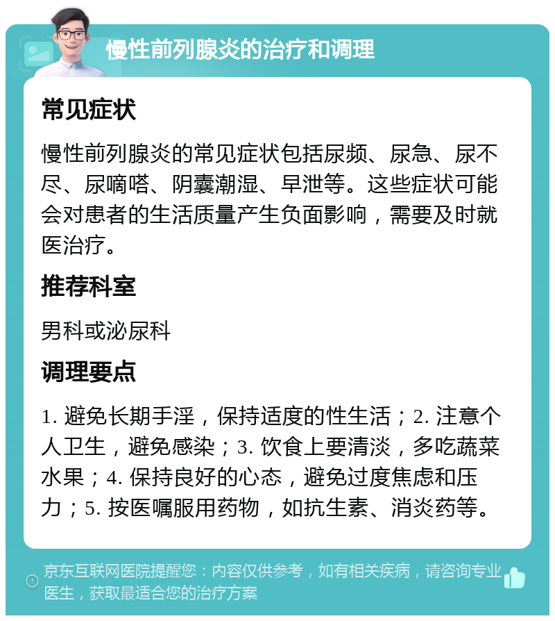 慢性前列腺炎的治疗和调理 常见症状 慢性前列腺炎的常见症状包括尿频、尿急、尿不尽、尿嘀嗒、阴囊潮湿、早泄等。这些症状可能会对患者的生活质量产生负面影响，需要及时就医治疗。 推荐科室 男科或泌尿科 调理要点 1. 避免长期手淫，保持适度的性生活；2. 注意个人卫生，避免感染；3. 饮食上要清淡，多吃蔬菜水果；4. 保持良好的心态，避免过度焦虑和压力；5. 按医嘱服用药物，如抗生素、消炎药等。