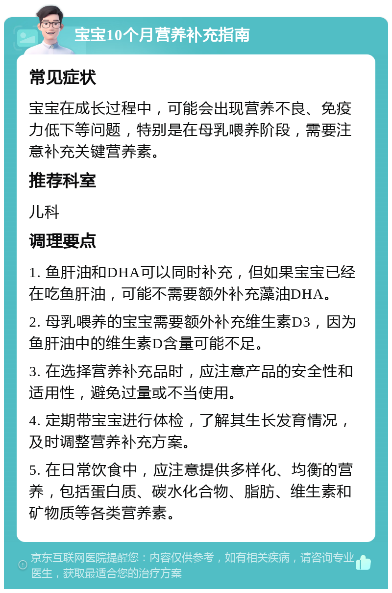 宝宝10个月营养补充指南 常见症状 宝宝在成长过程中，可能会出现营养不良、免疫力低下等问题，特别是在母乳喂养阶段，需要注意补充关键营养素。 推荐科室 儿科 调理要点 1. 鱼肝油和DHA可以同时补充，但如果宝宝已经在吃鱼肝油，可能不需要额外补充藻油DHA。 2. 母乳喂养的宝宝需要额外补充维生素D3，因为鱼肝油中的维生素D含量可能不足。 3. 在选择营养补充品时，应注意产品的安全性和适用性，避免过量或不当使用。 4. 定期带宝宝进行体检，了解其生长发育情况，及时调整营养补充方案。 5. 在日常饮食中，应注意提供多样化、均衡的营养，包括蛋白质、碳水化合物、脂肪、维生素和矿物质等各类营养素。