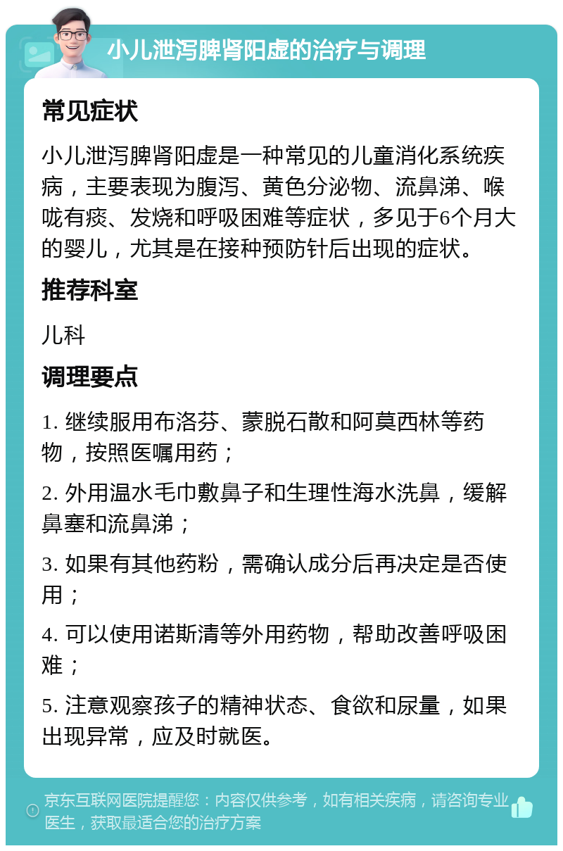 小儿泄泻脾肾阳虚的治疗与调理 常见症状 小儿泄泻脾肾阳虚是一种常见的儿童消化系统疾病，主要表现为腹泻、黄色分泌物、流鼻涕、喉咙有痰、发烧和呼吸困难等症状，多见于6个月大的婴儿，尤其是在接种预防针后出现的症状。 推荐科室 儿科 调理要点 1. 继续服用布洛芬、蒙脱石散和阿莫西林等药物，按照医嘱用药； 2. 外用温水毛巾敷鼻子和生理性海水洗鼻，缓解鼻塞和流鼻涕； 3. 如果有其他药粉，需确认成分后再决定是否使用； 4. 可以使用诺斯清等外用药物，帮助改善呼吸困难； 5. 注意观察孩子的精神状态、食欲和尿量，如果出现异常，应及时就医。