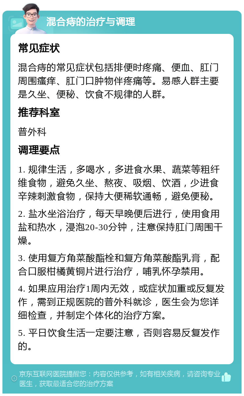 混合痔的治疗与调理 常见症状 混合痔的常见症状包括排便时疼痛、便血、肛门周围瘙痒、肛门口肿物伴疼痛等。易感人群主要是久坐、便秘、饮食不规律的人群。 推荐科室 普外科 调理要点 1. 规律生活，多喝水，多进食水果、蔬菜等粗纤维食物，避免久坐、熬夜、吸烟、饮酒，少进食辛辣刺激食物，保持大便稀软通畅，避免便秘。 2. 盐水坐浴治疗，每天早晚便后进行，使用食用盐和热水，浸泡20-30分钟，注意保持肛门周围干燥。 3. 使用复方角菜酸酯栓和复方角菜酸酯乳膏，配合口服柑橘黄铜片进行治疗，哺乳怀孕禁用。 4. 如果应用治疗1周内无效，或症状加重或反复发作，需到正规医院的普外科就诊，医生会为您详细检查，并制定个体化的治疗方案。 5. 平日饮食生活一定要注意，否则容易反复发作的。