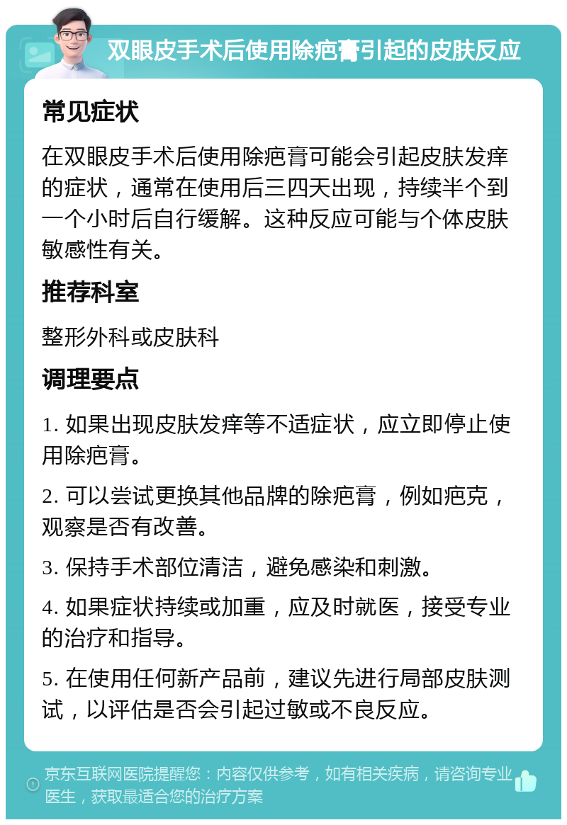 双眼皮手术后使用除疤膏引起的皮肤反应 常见症状 在双眼皮手术后使用除疤膏可能会引起皮肤发痒的症状，通常在使用后三四天出现，持续半个到一个小时后自行缓解。这种反应可能与个体皮肤敏感性有关。 推荐科室 整形外科或皮肤科 调理要点 1. 如果出现皮肤发痒等不适症状，应立即停止使用除疤膏。 2. 可以尝试更换其他品牌的除疤膏，例如疤克，观察是否有改善。 3. 保持手术部位清洁，避免感染和刺激。 4. 如果症状持续或加重，应及时就医，接受专业的治疗和指导。 5. 在使用任何新产品前，建议先进行局部皮肤测试，以评估是否会引起过敏或不良反应。