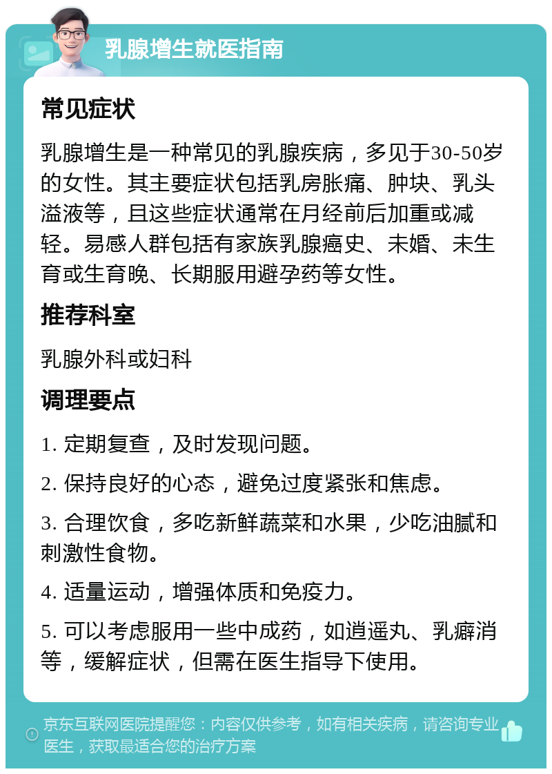 乳腺增生就医指南 常见症状 乳腺增生是一种常见的乳腺疾病，多见于30-50岁的女性。其主要症状包括乳房胀痛、肿块、乳头溢液等，且这些症状通常在月经前后加重或减轻。易感人群包括有家族乳腺癌史、未婚、未生育或生育晚、长期服用避孕药等女性。 推荐科室 乳腺外科或妇科 调理要点 1. 定期复查，及时发现问题。 2. 保持良好的心态，避免过度紧张和焦虑。 3. 合理饮食，多吃新鲜蔬菜和水果，少吃油腻和刺激性食物。 4. 适量运动，增强体质和免疫力。 5. 可以考虑服用一些中成药，如逍遥丸、乳癖消等，缓解症状，但需在医生指导下使用。