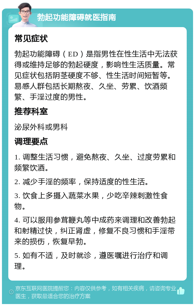 勃起功能障碍就医指南 常见症状 勃起功能障碍（ED）是指男性在性生活中无法获得或维持足够的勃起硬度，影响性生活质量。常见症状包括阴茎硬度不够、性生活时间短暂等。易感人群包括长期熬夜、久坐、劳累、饮酒频繁、手淫过度的男性。 推荐科室 泌尿外科或男科 调理要点 1. 调整生活习惯，避免熬夜、久坐、过度劳累和频繁饮酒。 2. 减少手淫的频率，保持适度的性生活。 3. 饮食上多摄入蔬菜水果，少吃辛辣刺激性食物。 4. 可以服用参茸鞭丸等中成药来调理和改善勃起和射精过快，纠正肾虚，修复不良习惯和手淫带来的损伤，恢复早勃。 5. 如有不适，及时就诊，遵医嘱进行治疗和调理。