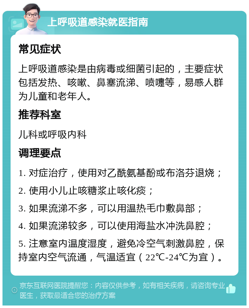 上呼吸道感染就医指南 常见症状 上呼吸道感染是由病毒或细菌引起的，主要症状包括发热、咳嗽、鼻塞流涕、喷嚏等，易感人群为儿童和老年人。 推荐科室 儿科或呼吸内科 调理要点 1. 对症治疗，使用对乙酰氨基酚或布洛芬退烧； 2. 使用小儿止咳糖浆止咳化痰； 3. 如果流涕不多，可以用温热毛巾敷鼻部； 4. 如果流涕较多，可以使用海盐水冲洗鼻腔； 5. 注意室内温度湿度，避免冷空气刺激鼻腔，保持室内空气流通，气温适宜（22℃-24℃为宜）。