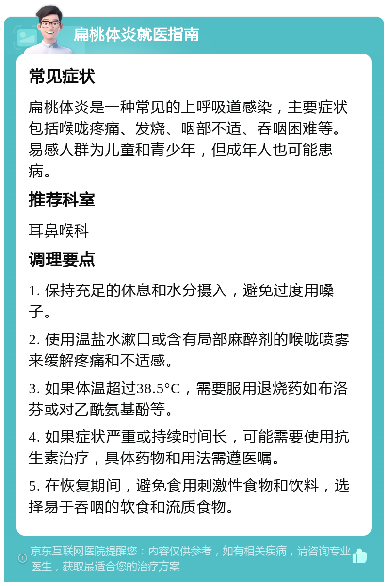 扁桃体炎就医指南 常见症状 扁桃体炎是一种常见的上呼吸道感染，主要症状包括喉咙疼痛、发烧、咽部不适、吞咽困难等。易感人群为儿童和青少年，但成年人也可能患病。 推荐科室 耳鼻喉科 调理要点 1. 保持充足的休息和水分摄入，避免过度用嗓子。 2. 使用温盐水漱口或含有局部麻醉剂的喉咙喷雾来缓解疼痛和不适感。 3. 如果体温超过38.5°C，需要服用退烧药如布洛芬或对乙酰氨基酚等。 4. 如果症状严重或持续时间长，可能需要使用抗生素治疗，具体药物和用法需遵医嘱。 5. 在恢复期间，避免食用刺激性食物和饮料，选择易于吞咽的软食和流质食物。